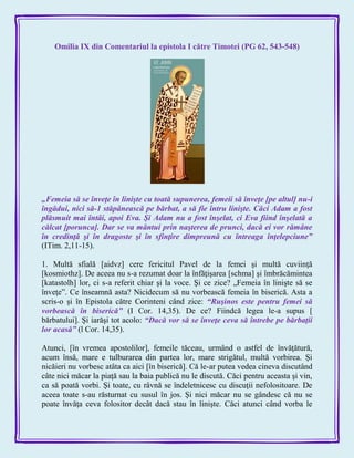 Omilia IX din Comentariul la epistola I către Timotei (PG 62, 543-548)
„Femeia să se înveţe în linişte cu toată supunerea, femeii să înveţe [pe altul] nu-i
îngădui, nici să-1 stăpânească pe bărbat, a să fie întru linişte. Căci Adam a fost
plăsmuit mai întâi, apoi Eva. Şi Adam nu a fost înşelat, ci Eva fiind înşelată a
călcat [porunca]. Dar se va mântui prin naşterea de prunci, dacă ei vor rămâne
în credinţă şi în dragoste şi în sfinţire dimpreună cu întreaga înţelepciune‖
(ITim. 2,11-15).
1. Multă sfială [aidvz] cere fericitul Pavel de la femei şi multă cuviinţă
[kosmiothz]. De aceea nu s-a rezumat doar la înfăţişarea [schma] şi îmbrăcămintea
[katastolh] lor, ci s-a referit chiar şi la voce. Şi ce zice? „Femeia în linişte să se
înveţe‖. Ce înseamnă asta? Nicidecum să nu vorbească femeia în biserică. Asta a
scris-o şi în Epistola către Corinteni când zice: ―Ruşinos este pentru femei să
vorbească în biserică‖ (I Cor. 14,35). De ce? Fiindcă legea le-a supus [
bărbatului]. Şi iarăşi tot acolo: ―Dacă vor să se înveţe ceva să întrebe pe bărbaţii
lor acasă‖ (l Cor. 14,35).
Atunci, [în vremea apostolilor], femeile tăceau, urmând o astfel de învăţătură,
acum însă, mare e tulburarea din partea lor, mare strigătul, multă vorbirea. Şi
nicăieri nu vorbesc atâta ca aici [în biserică]. Că le-ar putea vedea cineva discutând
câte nici măcar la piaţă sau la baia publică nu le discută. Căci pentru aceasta şi vin,
ca să poată vorbi. Şi toate, cu râvnă se îndeletnicesc cu discuţii nefolositoare. De
aceea toate s-au răsturnat cu susul în jos. Şi nici măcar nu se gândesc că nu se
poate învăţa ceva folositor decât dacă stau în linişte. Căci atunci când vorba le
 
