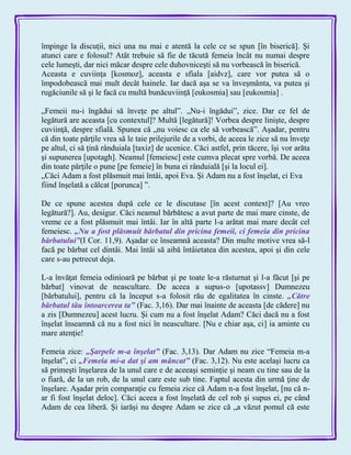 împinge la discuţii, nici una nu mai e atentă la cele ce se spun [în biserică]. Şi
atunci care e folosul? Atât trebuie să fie de tăcută femeia încât nu numai despre
cele lumeşti, dar nici măcar despre cele duhovniceşti să nu vorbească în biserică.
Aceasta e cuviinţa [kosmoz], aceasta e sfiala [aidvz], care vor putea să o
împodobească mai mult decât hainele. Iar dacă aşa se va înveşmânta, va putea şi
rugăciunile să şi le facă cu multă bunăcuviinţă [eukosmia] sau [eukosmia] .
„Femeii nu-i îngădui să înveţe pe altul‖. „Nu-i îngădui‖, zice. Dar ce fel de
legătură are aceasta [cu contextul]? Multă [legătură]! Vorbea despre linişte, despre
cuviinţă, despre sfială. Spunea că „nu voiesc ca ele să vorbească‖. Aşadar, pentru
că din toate părţile vrea să le taie prilejurile de a vorbi, de aceea le zice să nu înveţe
pe altul, ci să ţină rânduiala [taxiz] de ucenice. Căci astfel, prin tăcere, îşi vor arăta
şi supunerea [upotagh]. Neamul [femeiesc] este cumva plecat spre vorbă. De aceea
din toate părţile o pune [pe femeie] în buna ei rânduială [şi la locul ei].
„Căci Adam a fost plăsmuit mai întâi, apoi Eva. Şi Adam nu a fost înşelat, ci Eva
fiind înşelată a călcat [porunca] ‖.
De ce spune acestea după cele ce le discutase [în acest context]? [Au vreo
legătură?]. Au, desigur. Căci neamul bărbătesc a avut parte de mai mare cinste, de
vreme ce a fost plăsmuit mai întâi. Iar în altă parte l-a arătat mai mare decât cel
femeiesc. „Nu a fost plăsmuit bărbatul din pricina femeii, ci femeia din pricina
bărbatului‖(I Cor. 11,9). Aşadar ce înseamnă aceasta? Din multe motive vrea să-l
facă pe bărbat cel dintâi. Mai întâi să aibă întâietatea din acestea, apoi şi din cele
care s-au petrecut deja.
L-a învăţat femeia odinioară pe bărbat şi pe toate le-a răsturnat şi l-a făcut [şi pe
bărbat] vinovat de neascultare. De aceea a supus-o [upotassv] Dumnezeu
[bărbatului], pentru că la început s-a folosit rău de egalitatea în cinste. „Către
bărbatul tău întoarcerea ta‖ (Fac. 3,16). Dar mai înainte de aceasta [de cădere] nu
a zis [Dumnezeu] acest lucru. Şi cum nu a fost înşelat Adam? Căci dacă nu a fost
înşelat înseamnă că nu a fost nici în neascultare. [Nu e chiar aşa, ci] ia aminte cu
mare atenţie!
Femeia zice: „Şarpele m-a înşelat‖ (Fac. 3,13). Dar Adam nu zice ―Femeia m-a
înşelat‖, ci „Femeia mi-a dat şi am mâncat‖ (Fac. 3,12). Nu este acelaşi lucru ca
să primeşti înşelarea de la unul care e de aceeaşi seminţie şi neam cu tine sau de la
o fiară, de la un rob, de la unul care este sub tine. Faptul acesta din urmă ţine de
înşelare. Aşadar prin comparaţie cu femeia zice că Adam n-a fost înşelat, [nu că n-
ar fi fost înşelat deloc]. Căci aceea a fost înşelată de cel rob şi supus ei, pe când
Adam de cea liberă. Şi iarăşi nu despre Adam se zice că „a văzut pomul că este
 
