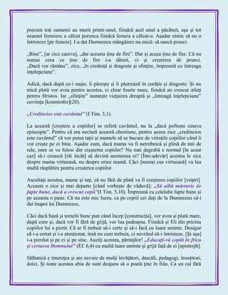 precum toţi oamenii au murit printr-unul, fiindcă acel unul a păcătuit, aşa şi tot
neamul femeiesc a călcat porunca fiindcă femeia a călcat-o. Aşadar nimic să nu o
întristeze [pe femeie]. I-a dat Dumnezeu mângâiere nu mică: să nască prunci.
„Bine‖, [ar zice careva], „dar aceasta ţine de fire‖. Dar şi aceea ţine de fire. Că nu
numai ceea ce ţine de fire i-a dăruit, ci şi creşterea de prunci.
„Dacă vor rămâne‖, zice, „în credinţă şi dragoste şi sfinţire, împreună cu întreaga
înţelepciune‖.
Adică, dacă după ce-i naşte, îi păzeşte şi îi păstrează în curăţie şi dragoste. Şi nu
mică plată vor avea pentru acestea, ci chiar foarte mare, fiindcă au crescut atleţi
pentru Hristos. Iar „sfinţire‖ numeşte vieţuirea dreaptă şi „întreagă înţelepciune‖
cuviinţa [kosmiothz](20).
„Credincios este cuvântul‖ (I Tim. 3,1).
La această [creştere a copiilor] se referă cuvântul, nu la „dacă pofteşte cineva
episcopie‖. Pentru că era neclară această chestiune, pentru aceea zice „credincios
este cuvântul‖ că vor putea taţii şi mamele să se bucure de virtuţile copiilor când îi
vor creşte pe ei bine. Aşadar cum, dacă mama va fi netrebnică şi plină de mii de
rele, oare se va folosi din creşterea copiilor? Nu mai degrabă e normal [în acest
caz] să-i crească [răi încât] să devină asemenea ei? [Într-adevăr] acestea le zice
despre mama virtuoasă, nu despre orice mamă. Căci [numai cea virtuoasă] va lua
multă răsplătire pentru creşterea copiilor.
Ascultaţi acestea, mame şi taţi, că nu fără de plată va fi creşterea copiilor [voştri].
Aceasta o zice şi mai departe [când vorbeşte de văduvă]: „Să aibă mărturie de
fapte bune, dacă a crescut copii‖(I Tim. 5,10). Împreună cu celelalte fapte bune şi
pe aceasta o pune. Că nu este mic lucru, ca pe copiii cei daţi de la Dumnezeu să-i
dai înapoi lui Dumnezeu.
Căci dacă bază şi temelii bune pun când încep [construcţia], vor avea şi plată mare,
după cum şi, dacă vor fi fără de grijă, vor lua pedeapsa. Fiindcă şi Eli din pricina
copiilor lui a pierit. Că ar fi trebuit să-i certe şi să-i facă cu luare aminte. Desigur
că i-a certat şi i-a atenţionat, însă nu cum trebuia, ci nevrând să-i întristeze. [Şi aşa]
i-a pierdut şi pe ei şi pe sine. Auziţi acestea, părinţilor! ,,Educaţi-vă copiii în frica
şi certarea Domnului‖ (Ef. 6,4) cu multă luare aminte şi grijă faţă de ei [epistrojh].
Sălbatică e tinereţea şi are nevoie de mulţi învăţători, dascăli, pedagogi, însoţitori,
doici. Şi toate acestea abia de sunt deajuns să o poată ţine în frâu. Ca un cal fără
 