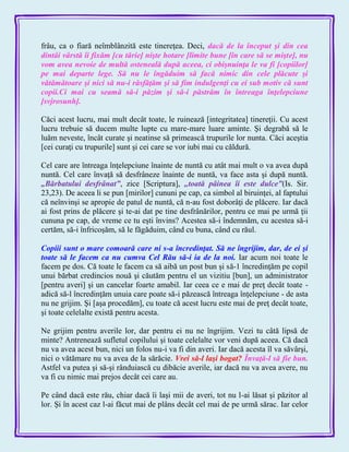 frâu, ca o fiară neîmblânzită este tinereţea. Deci, dacă de la început şi din cea
dintâi vârstă îi fixăm [cu tărie] nişte hotare [limite bune [în care să se mişte], nu
vom avea nevoie de multă osteneală după aceea, ci obişnuinţa le va fi [copiilor]
pe mai departe lege. Să nu le îngăduim să facă nimic din cele plăcute şi
vătămătoare şi nici să nu-i răsfăţăm şi să fim indulgenţi cu ei sub motiv că sunt
copii.Ci mai cu seamă să-i păzim şi să-i păstrăm în întreaga înţelepciune
[svjrosunh].
Căci acest lucru, mai mult decât toate, le ruinează [integritatea] tinereţii. Cu acest
lucru trebuie să ducem multe lupte cu mare-mare luare aminte. Şi degrabă să le
luăm neveste, încât curate şi neatinse să primească trupurile lor nunta. Căci aceştia
[cei curaţi cu trupurile] sunt şi cei care se vor iubi mai cu căldură.
Cel care are întreaga înţelepciune înainte de nuntă cu atât mai mult o va avea după
nuntă. Cel care învaţă să desfrâneze înainte de nuntă, va face asta şi după nuntă.
„Bărbatului desfrânat‖, zice [Scriptura], „toată pâinea îi este dulce‖(Is. Sir.
23,23). De aceea li se pun [mirilor] cununi pe cap, ca simbol al biruinţei, al faptului
că neînvinşi se apropie de patul de nuntă, că n-au fost doborâţi de plăcere. Iar dacă
ai fost prins de plăcere şi te-ai dat pe tine desfrânărilor, pentru ce mai pe urmă ţii
cununa pe cap, de vreme ce tu eşti învins? Acestea să-i îndemnăm, cu acestea să-i
certăm, să-i înfricoşăm, să le făgăduim, când cu buna, când cu răul.
Copiii sunt o mare comoară care ni s-a încredinţat. Să ne îngrijim, dar, de ei şi
toate să le facem ca nu cumva Cel Rău să-i ia de la noi. Iar acum noi toate le
facem pe dos. Că toate le facem ca să aibă un post bun şi să-1 încredinţăm pe copil
unui bărbat credincios nouă şi căutăm pentru el un vizitiu [bun], un administrator
[pentru averi] şi un cancelar foarte amabil. Iar ceea ce e mai de preţ decât toate -
adică să-l încredinţăm unuia care poate să-i păzească întreaga înţelepciune - de asta
nu ne grijim. Şi [aşa procedăm], cu toate că acest lucru este mai de preţ decât toate,
şi toate celelalte există pentru acesta.
Ne grijim pentru averile lor, dar pentru ei nu ne îngrijim. Vezi tu câtă lipsă de
minte? Antrenează sufletul copilului şi toate celelalte vor veni după aceea. Că dacă
nu va avea acest bun, nici un folos nu-i va fi din averi. Iar dacă acesta îl va săvârşi,
nici o vătămare nu va avea de la sărăcie. Vrei să-l laşi bogat? Învaţă-l să fie bun.
Astfel va putea şi să-şi rânduiască cu dibăcie averile, iar dacă nu va avea avere, nu
va fi cu nimic mai prejos decât cei care au.
Pe când dacă este rău, chiar dacă îi laşi mii de averi, tot nu l-ai lăsat şi păzitor al
lor. Şi în acest caz l-ai făcut mai de plâns decât cel mai de pe urmă sărac. Iar celor
 