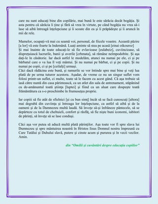 care nu sunt educaţi bine din copilărie, mai bună le este sărăcia decât bogăţia. Şi
asta pentru că sărăcia îi ţine şi fără să vrea în virtute, pe când bogăţia nu vrea să-i
lase să aibă întreagă înţelepciune şi îi scoate din ea şi îi prăpădeşte şi îi aruncă în
mii de rele.
Mamelor, ocupaţi-vă mai cu seamă voi, personal, de fiicele voastre. Această păzire
[a lor] vă este foarte la îndemână. Luaţi aminte să stea pe acasă [einai oikouroz]
Şi mai înainte de toate educaţi-le să fie evlavioase [eulabeiz], cuviincioase, să
dispreţuiască lucrurile, banii şi averile [crhmata], să rămâne neîmpodobite. Şi aşa
daţi-le în căsătorie. Iar dacă astfel le modelăm, atunci nu numai pe ele, ci şi pe
bărbatul care o va lua îl veţi mântui. Şi nu numai pe bărbat, ci şi pe copii. Şi nu
numai pe copii, ci şi pe [ceilalţi] urmaşi.
Căci dacă rădăcina este bună, şi ramurile se vor întinde spre mai bine şi veţi lua
plată de pe urma tuturor acestora. Aşadar, de vreme ce nu un singur suflet vom
folosi printr-un suflet, ci multe, toate să le facem cu acest gând. Că aşa trebuie să
iasă către nuntă din casa părintească, ca un atlet din sala de antrenament, stăpânind
cu de-amănuntul toată ştiinţa [luptei] şi fiind ca un aluat care dospeşte toată
frămăntătura ca s-o preschimbe în frumuseţea proprie.
Iar copiii să fie atât de sfielnici [şi cu bun simţ] încât să se facă cunoscuţi [altora]
mai degrabă din cuviinţa şi întreaga lor înţelepciune, ca astfel să aibă şi de la
oameni şi de la Dumnezeu multă laudă. Să înveţe să-şi înfrâneze pântecele, să se
depărteze cu totul de cheltuieli, confort şi răsfăţ, să fie nişte buni iconomi, iubitori
de părinţi, să înveţe să se lase conduşi.
Căci aşa vor putea să aducă multă plată părinţilor. Aşa toate vor fi spre slava lui
Dumnezeu şi spre mântuirea noastră în Hristos Iisus Domnul nostru împreună cu
Care Tatălui şi Duhului slavă, putere şi cinste acum şi pururea şi în vecii vecilor.
Amin.
din ―Omilii şi cuvântări despre educaţia copiilor‖
 