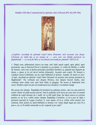 Omilia XXI din Comentariul la epistola către Efeseni (PG 62,149-156)
„Copiilor, ascultaţi de părinţii voştri întru Domnul, căci aceasta este drept.
Cinsteşte pe tatăl tău şi pe mama ta — care este cea dintâi poruncă cu
făgăduinţă — ca să-ţi fie bine şi să trăieşti ani mulţi pe pământ‖ (Ef 6,l-3).
1. După cum, plăsmuind cineva un trup, mai întâi aşază capul, apoi gâtul, apoi
picioarele, aşa şi fericitul Pavel a înaintat cu cuvântul. A vorbit de bărbat, a vorbit
de femeie, care este al doilea principiu [arch][în familie], şi, păşind mai departe pe
drum, a ajuns şi la cel de-al treilea [element]. Aceştia sunt copiii. Pe femeie o
conduce [arcev] bărbatul, iar pe copii bărbatul şi femeia. Aşadar, fii atent ce zice:
„Copii, ascultaţi pe părinţii voştri întru Domnul că aceasta este prima poruncă cu
făgăduinţă‖. Nu vorbeşte aici despre Hristos, nici despre lucruri înalte, căci
vorbeşte unor minţi care sunt încă slabe şi gingaşe. De aceea şi îndemnul este
scurt, fiindcă copiii nu pot să urmărească [cu atenţie] o cuvântare lungă.
De aceea nici despre Împărăţia [Cerurilor] nu grăieşte nimic, căci nu este potrivit
acelei vârste să audă aceste lucruri, însă le grăieşte acel lucru pe care mai cu seamă
sufletul de copil doreşte să-1 audă: că va trăi mult timp. Iar dacă cineva ar cerceta
pentru ce nu le-a vorbit nimic despre Împărăţia Cerurilor, ci le-a pus în faţă o
poruncă aşezată în Legea [veche], îi vom spune că le-a vorbit celor prunci [cu
mintea], bine ştiind că, dacă bărbatul şi femeia vor vieţui după legea pe care le-a
pus-o, nu va fi multă osteneală ca să-i supună şi pe copii‖.
 