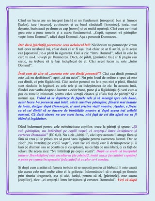 Când un lucru are un început [arch] şi un fundament [uroqesiz] bun şi frumos
[kaloz], tare [iscuroz], cuviincios şi cu bună rânduială [kosmioz], toate, mai
departe, înaintează pe drum cu cap [nomv] şi cu multă uşurinţă. Căci ceea ce-i mai
greu este a pune temelia şi a aşeza fundamentul. „Copii, supuneţi-vă părinţilor
voştri întru Domnul‖, adică după Domnul. Aşa a poruncit Dumnezeu.
Dar dacă [părinţii] poruncesc ceva nelalocul lui? Nicidecum nu porunceşte vreun
tată ceva nelalocul lui, chiar dacă el ar fi aşa. însă chiar de ar fi astfel, şi în acest
caz [apostolul] te-a păzit în siguranţă. Căci a zis: ―întru Domnul‖, adică în cele în
care tu nu-L loveşti pe Dumnezeu. Dacă, de pildă, [părintele tău] ar fi păgân sau
eretic, nu trebuie să te laşi înduplecat de el. Căci acest lucru nu este „întru
Domnul‖.
Însă cum de zice că „aceasta este cea dintâi poruncă‖? Căci cea dintâi poruncă
este „să nu desfrânezi‖, apoi „să nu ucizi‖. Nu prin locul de ordine a spus că este
cea dintâi, ci prin făgăduinţă. Căci acelor porunci nu le-a pus nici o plată, fiindcă
sunt rânduite în legătură cu cele rele şi cu îndepărtarea de ele. În aceasta însă,
fiindcă este vorba despre o lucrare a celor bune, pune şi o făgăduinţă. Şi vezi cum a
pus ca temelie minunată pentru calea virtuţii cinstea şi sfiala faţă de părinţi? Şi e
normal aşa. Vrând să se depărteze de faptele rele şi să meargă spre cele bune,
acest lucru l-a poruncit mai întâi, adică cinstirea părinţilor, fiindcă mai înainte
de toate, desigur după Dumnezeu, ei sunt pricina vieţii noastre. Aşadar, e firesc
ca ei cei dintâi să se bucure de bunătăţile noastre şi după aceea toţi ceilalţi
oameni. Că dacă cineva nu are acest lucru, nici faţă de cei din afară nu va fi
blând şi îngăduitor.
Dând îndemnuri pentru cele trebuincioase copiilor, trece la părinţi şi spune: „Şi
voi, părinţilor, nu întărâtaţi pe copiii voştri, ci creşteţi-i întru învăţătura şi
certarea Domnului‖ (Ef. 6,4). Nu a zis „iubiţi-i‖, căci spre aceasta îi atrage firea şi
fără să vrea şi de prisos era să pună vreo legiuire pentru asemenea lucruri. Dar ce
zice? „Nu întărâtaţi pe copiii voştri‖, cum fac cei mulţi care îi dezmoştenesc şi îi
lasă pe drumuri sau se poartă cu ei cu apăsare, nu ca faţă de unii liberi, ci ca faţă de
sclavi. De aceea zice: ―Nu întărâtaţi pe copiii voştri‖. După ce arată că începutul
tuturor [bunătăţilor] este ascultarea [de părinţi], toată cauza [ascultării copiilor]
o pune pe seama începutului [educaţiei] şi a celor ce-i conduc.
Şi după cum a arătat că femeia trebuie să se supună pentru că bărbatul îi este cauză
(de aceea cele mai multe către el le grăieşte, îndemnându-l să o atragă pe femeie
prin tirania dragostei), aşa şi aici, iarăşi, pentru că el, [părintele], este cauza
[copiilor], zice: „ci creşteţi-i întru învăţătura şi certarea Domnului‖. Vezi că după
 