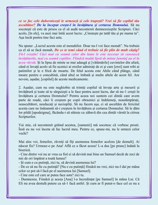 ce se fac cele duhovniceşti le urmează şi cele trupeşti? Vrei să fie copilul tău
ascultător? De la început creşte-l în învăţătura şi certarea Domnului. Să nu
socoteşti că este de prisos ca el să audă necontenit dumnezeieştile Scripturi. Căci
acolo, [în ele], va auzi mai întâi acest lucru: „Cinsteşte pe tatăl tău şi pe mama ta‖.
Aşa încât pentru tine faci asta.
Nu spune: „Lucrul acesta este al monahilor. Doar nu-l voi face monah‖. Nu trebuie
ca el să se facă monah. De ce te temi când el trebuie să fie plin de mult câştig?
Fă-l creştin! Căci mai cu seamă celor din lume le este necesar să cunoască
învăţăturile, mai cu seamă copiilor. Fiindcă multă lipsă de minte [anoia] au ei la
acea vârstă. Şi la lipsa de minte se mai adaugă şi [vătămările] cuvintelor din afară,
când ei învaţă acolo să fie ucenici ai eroilor admiraţi de ei şi care [eroi] sunt robi ai
patimilor şi le e frică de moarte. De felul acesta este Ahile când plânge, când
moare pentru o concubină, când altul se îmbată şi multe altele de acest fel. Are
nevoie, aşadar, [copilul] de aceste medicamente.
2. Aşadar, cum nu este neghiobie să trimiţi copilul să înveţe arte şi meserii şi
învăţătură şi toate să te sârguieşti a le face pentru acest lucru, dar să nu-1 creşti în
învăţătura şi certarea Domnului? Pentru aceea noi suntem cei dintâi care avem
parte de roade, căci îi creştem pe copii obraznici şi îndrăzneţi, neastâmpăraţi,
neascultători, needucaţi şi neciopliţi. Să nu facem aşa, ci să ascultăm de fericitul
acesta care ne îndeamnă să-i creştem în învăţătura şi certarea Domnului. Să le dăm
lor pildă [upodeigma], făcându-i să stăruie cu zăbavă din cea dintâi vârstă la citirea
Scripturilor.
Vai mie, că necontenit grăind acestea, [oamenii] mă socotesc că vorbesc prosti.
Însă eu nu voi înceta să fac lucrul meu. Pentru ce, spune-mi, nu le urmezi celor
vechi?
Mai ales voi, femeilor, râvniţi să fiţi asemenea femeilor acelora [de demult]. Ai
născut fiu? Urmeaz-o pe Ana! Află ce a făcut aceea! L-a dus [pe prunc] îndată la
biserică.
- Cine dintre voi nu ar vrea ca fiul ei să devină mai bine un Samuel decât de zeci de
mii de ori împărat a toată lumea?
- Şi cum e cu putinţă, zici tu, să devină asemenea lui?
- De ce să nu fie cu putinţă? [Nu e cu putinţă] fiindcă nu vrei, nici nu-l dai pe mâna
celor ce pot să-l facă pe el asemenea lui [Samuel].
- Cine este cel care ar putea face asta? zici tu.
- Dumnezeu. Fiindcă şi aceea [Ana] l-a încredinţat [pe Samuel] în mâna Lui. Că
Eli nu avea destulă putere ca să-1 facă astfel. Şi cum ar fi putut-o face cel ce nu a
 