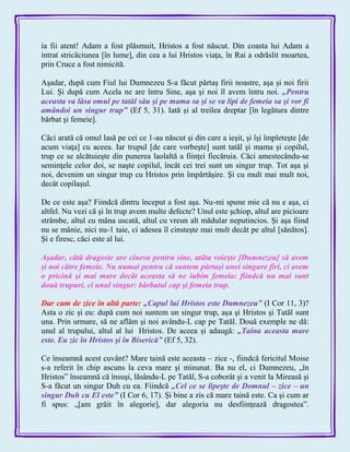 ia fii atent! Adam a fost plăsmuit, Hristos a fost născut. Din coasta lui Adam a
intrat stricăciunea [în lume], din cea a lui Hristos viaţa, în Rai a odrăslit moartea,
prin Cruce a fost nimicită.
Aşadar, după cum Fiul lui Dumnezeu S-a făcut părtaş firii noastre, aşa şi noi firii
Lui. Şi după cum Acela ne are întru Sine, aşa şi noi îl avem întru noi. „Pentru
aceasta va lăsa omul pe tatăl său şi pe mama sa şi se va lipi de femeia sa şi vor fi
amândoi un singur trup‖ (Ef 5, 31). Iată şi al treilea dreptar [în legătura dintre
bărbat şi femeie].
Căci arată că omul lasă pe cei ce 1-au născut şi din care a ieşit, şi îşi împleteşte [de
acum viaţa] cu aceea. Iar trupul [de care vorbeşte] sunt tatăl şi mama şi copilul,
trup ce se alcătuieşte din punerea laolaltă a fiinţei fiecăruia. Căci amestecându-se
seminţele celor doi, se naşte copilul, încât cei trei sunt un singur trup. Tot aşa şi
noi, devenim un singur trup cu Hristos prin împărtăşire. Şi cu mult mai mult noi,
decât copilaşul.
De ce este aşa? Fiindcă dintru început a fost aşa. Nu-mi spune mie că nu e aşa, ci
altfel. Nu vezi că şi în trup avem multe defecte? Unul este şchiop, altul are picioare
strâmbe, altul cu mâna uscată, altul cu vreun alt mădular neputincios. Şi aşa fiind
nu se mânie, nici nu-1 taie, ci adesea îl cinsteşte mai mult decât pe altul [sănătos].
Şi e firesc, căci este al lui.
Aşadar, câtă dragoste are cineva pentru sine, atâta voieşte [Dumnezeu] să avem
şi noi către femeie. Nu numai pentru că suntem părtaşi unei singure firi, ci avem
o pricină şi mai mare decât aceasta să ne iubim femeia: fiindcă nu mai sunt
două trupuri, ci unul singur: bărbatul cap şi femeia trup.
Dar cum de zice în altă parte: „Capul lui Hristos este Dumnezeu‖ (I Cor 11, 3)?
Asta o zic şi eu: după cum noi suntem un singur trup, aşa şi Hristos şi Tatăl sunt
una. Prin urmare, să ne aflăm şi noi avându-L cap pe Tatăl. Două exemple ne dă:
unul al trupului, altul al lui Hristos. De aceea şi adaugă: „Taina aceasta mare
este. Eu zic în Hristos şi în Biserică‖ (Ef 5, 32).
Ce înseamnă acest cuvânt? Mare taină este aceasta – zice -, fiindcă fericitul Moise
s-a referit în chip ascuns la ceva mare şi minunat. Ba nu el, ci Dumnezeu, „în
Hristos‖ înseamnă că însuşi, lăsându-L pe Tatăl, S-a coborât şi a venit la Mireasă şi
S-a făcut un singur Duh cu ea. Fiindcă „Cel ce se lipeşte de Domnul – zice – un
singur Duh cu El este‖ (I Cor 6, 17). Şi bine a zis că mare taină este. Ca şi cum ar
fi spus: „[am grăit în alegorie], dar alegoria nu desfiinţează dragostea‖.
 