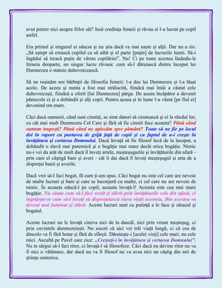 avut putere nici asupra fiilor săi? Insă credinţa femeii şi râvna ei l-a lucrat pe copil
astfel.
Era primul şi singurul ei născut şi nu ştia dacă va mai naşte şi alţii. Dar nu a zis:
„Să aştept să crească copilul ca să aibă şi el parte [puţin] de lucrurile lumii. Să-i
îngădui să treacă puţin de vârsta copilăriei‖. Nu! Ci pe toate acestea lăsându-le
femeia deoparte, un singur lucru râvnea: cum să-l dăruiască dintru început lui
Dumnezeu o statuie duhovnicească.
Să ne ruşinăm noi bărbaţii de filosofia femeii: l-a dus lui Dumnezeu şi l-a lăsat
acolo. De aceea şi nunta a fost mai strălucită, fiindcă mai întâi a căutat cele
duhovniceşti, fiindcă a oferit [lui Dumnezeu] pârga. De aceea încăpător a devenit
pântecele ci şi a dobândit şi alţi copii. Pentru aceea şi în lume l-a văzut [pe fiul ei]
devenind om mare.
Căci dacă oamenii, când sunt cinstiţi, se simt datori să cinstească şi ei la rândul lor,
cu cât mai mult Dumnezeu Cel Care şi fără să fie cinstit face aceasta? Până când
suntem trupeşti? Până când ne aplecăm spre pământ? Toate să ne fie pe locul
doi în raport cu purtarea de grijă faţă de copii şi cu faptul de a-i creşte în
învăţătura şi certarea Domnului. Dacă învaţă să fie filosof încă de la început, a
dobândit o slavă mai puternică şi o bogăţie mai mare decât orice bogăţie. Nimic
nu-i vei da atât de mult dacă îl înveţi artele, meşteşugurile şi învăţăturile din afară -
prin care el câştigă bani şi averi - cât îi dai dacă îl înveţi meşteşugul şi arta de a
dispreţui banii şi averile.
Dacă vrei să-l faci bogat, fă cum ţi-am spus. Căci bogat nu este cel care are nevoie
de multe lucruri şi bani şi care se înconjură cu multe, ci cel care nu are nevoie de
nimic. În aceasta educă-l pe copil, aceasta învaţă-l! Aceasta este cea mai mare
bogăţie. Nu căuta cum să-l faci vestit şi slăvit prin învăţăturile cele din afară, ci
îngrijeşte-te cum să-l înveţi să dispreţuiască slava vieţii acesteia. Din acestea va
deveni mai luminat şi slăvit. Aceste lucruri sunt cu putinţă a le face şi săracul şi
bogatul.
Aceste lucruri nu le învaţă cineva nici de la dascăl, nici prin vreun meşteşug, ci
prin cuvintele dumnezeieşti. Nu socoti că aici vei trăi viaţă lungă, ci că cea de
dincolo va fi fără hotar şi fără de sfârşit. Dăruieşte-i [acelei vieţi] cele mari, nu cele
mici. Ascultă pe Pavel care zice: „Creşteţi-i în învăţătura şi certarea Domnului‖.
Nu te sârgui să-l faci ritor, ci învaţă-l să filosofeze. Căci dacă nu devine ritor nu va
fi nici o vătămare, dar dacă nu va fi filosof nu va avea nici un câştig din mii de
ştiinţe oratorice.
 