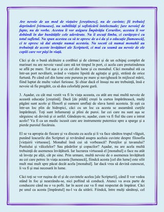 Are nevoie de un mod de vieţuire [creştinesc], nu de cuvinte; [îi trebuie]
deprinderi [virtuoase], nu subtilităţi şi sofisticării intelectuale; [are nevoie] de
fapte, nu de vorbe. Acestea îi vor asigura Împărăţia Cerurilor, acestea îi vor
dobândi în dar bunătăţile cele adevărate. Nu îi ascuţi limba, ci curăţeşte-i cu
totul sufletul. Nu spun acestea ca să te opresc de a-i da şi o educaţie [lumească],
ci te opresc să dai atenţie numai acesteia. Nu socoti că numai monahii au
trebuinţă de aceste învăţături ale Scripturii, ci mai cu seamă au nevoie de ele
copiii care vor păşi în viaţă.
Căci şi de o bună alcătuire a corăbiei şi de cârmaci şi de un echipaj complet de
marinari nu are nevoie vasul care stă tot timpul în port, ci acela care pretutindenea
se află pe mare. Tot aşa e şi cu cel din lume şi cu monahul. Căci monahul stă ca
într-un port nevălurit, având o vieţuire lipsită de agitaţie şi griji, străină de orice
furtună. Pe când cel din lume este pururea pe mare şi navighează în mijlocul mării,
fiind luptat de multe valuri furioase. Şi chiar dacă el însuşi nu are trebuinţă, însă e
nevoie să fie pregătit, ca să dea celorlalţi peste gură.
3. Aşadar, cu cât mai vestit va fi în viaţa aceasta, cu atât are mai multă nevoie de
această educaţie [creştină]. Dacă [de pildă] creşti la curtea împărătească, mulţi
păgâni sunt acolo şi filosofi şi oameni umflaţi de slava lumii acesteia. Şi eşti ca
într-un loc plin de hidropici, căci cu un loc ca acesta se aseamănă curţile
împărăteşti. Toţi sunt înfumuraţi şi plini de puroi. Iar cei care nu sunt aşa se
sârguiesc să devină şi ei astfel. Gândeşte-te, aşadar, cum va fi fiul tău care a intrat
acolo? Va fi ca un medic iscusit care are instrumente puternice spre a sparge şi a
pierde puroiul fiecăruia.
El se va apropia de fiecare şi va discuta cu acela şi îi va face sănătos trupul vlăguit,
punând leacurile din Scripturi şi revărsând asupra aceluia cuvinte despre filosofia
[vieţuirii virtuoase]. Monahul însă cui să vorbească? Pereţilor şi tavanului?
Pustiului şi vâlcelelor? Sau păsărilor şi copacilor? Aşadar, nu are acela multă
trebuinţă de asemenea învăţătură. Iar lucrarea virtuoasă el [monahul] o face nu atât
să înveţe pe alţii, cât pe sine. Prin urmare, multă nevoie de o asemenea învăţătură
au cei care petrec în viaţa aceasta [lumească], fiindcă acesta [cel din lume] este silit
mult mai mult spre păcat decât acela [monahul]. Iar dacă vrea să devină cunoscut,
îi va fi şi mai necesară în lume.
Căci toţi se vor ruşina de el şi de cuvintele acelea [ale Scripturii], când îl vor vedea
stând în foc şi nearzându-se, nici poftind să conducă. Atunci va avea parte de
conducere când nu o va pofti. Iar în acest caz va fi mai respectat de împărat. Căci
pe unul ca acesta [împăratul] nu-l va da uitării. Fiindcă, între mulţi sănătoşi, cel
 