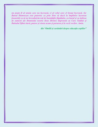 nu poate fi al unuia care nu lucrează, ci al celui care el însuşi lucrează. Iar
Bunul Dumnezeu este puternic ca prin Sine să ducă la împlinire lucrarea
[noastră] ca să ne învrednicim toţi de bunătăţile făgăduite, cu harul şi cu iubirea
de oameni ale Domnului nostru Iisus Hristos împreună cu Care Tatălui şi
Duhului Sfânt slavă, putere şi cinste acum şi pururea şi în vecii vecilor. Amin.
din ―Omilii şi cuvântări despre educaţia copiilor‖
 