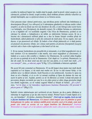 corabie în mijlocul luptei lor, înalţă când la pupă, când la proră valuri asupra ei, iar
cârmaciul, şezând la cârmă, scapă corabia, dacă străbate printre izbirile valurilor cu
ştiinţă înţeleaptă, aşa s-a petrecut atunci şi cu femeia aceea.
Căci precum nişte vânturi potrivnice, aşa năvăleau peste sufletul său întărâtarea şi
descurajarea [] şi îi mărunţeau gândurile şi ridicau multe valuri
asupră-i, şi asta nu două sau trei sau douăzeci de zile, ci ani întregi (căci acest lucru
i se întâmpla, zice [Scriptura], de destulă vreme). Şi a răbdat furtuna cu mărinimie
şi nu a îngăduit să i se scufunde cugetul. Căci frica de Dumnezeu, şezând ca un
cârmaci la cârmă, a înduplecat-o să rabde cu mărinimie furtuna aceea. Şi nu a
încetat să-i cârmuiască sufletul până nu a dus la liman liniştit corabia plină de
încărcătură, adică pântecele ei plin de comoară de mult preţ. Că nu argint, nici aur
ducea, ci pe proorocul cel sfinţit. Şi îndoit a fost sfinţit pântecele ei: o dată pentru
că pruncul era prooroc sfinţit, iar a doua oară pentru că pricina [începutul] ]
sarcinii sale a luat-o din rugăciune şi din harul cel de sus.
2. Şi nu numai încărcătura era preaslăvită şi minunată, ci şi felul neguţătoriei era şi
mai uimitor. Că nu oamenilor a dat marfa, nici unor neguţători şi cârciumari, ci
îndată ce a scos-o din corabie a vândut-o lui Dumnezeu. Şi a primit atâta bogăţie
pe cât era cu putinţă să ia de la Dumnezeu. Căci după ce 1-a primit, Dumnezeu i-a
dat alt copil. Şi nu doar unul sau doi sau trei sau patru, ci cu mult mai mult. „Că
cea stearpă‖, zice, „a născut, şapte‖(I Rg. 2,5) şi dobânda a întrecut capitalul.
De acest fel este comerţul cu Dumnezeu. El nu dă înapoi doar puţin mai mult decât
capitalul ce l-ai depus, ci de mult mai multe ori. Şi nu i-a dat numai fetiţe, ci de
ambele sexe i-a dăruit odrasle, încât bucuria ei era neîntrecută. Acestea le spun nu
doar ca să o lăudaţi, ci şi ca să-i şi urmaţi credinţa şi lipsa de răutate de care aţi
auzit în parte şi ieri. Aşadar, pentru ca să vă dăruiesc şi restul. Lăsaţi-mă puţin să
povestesc despre cuvintele pe care le-a zis către preot şi către sluga preotului după
cea dintâi rugăciune, ca să vedeţi cugetul blând şi liniştit al femeii. „Şi a fost‖,
zice, ―că în timp ce îşi înmulţea rugăciunea înaintea Domnului, Eli preotul îi
păzea gura ei‖ (IRg.l,12).
Îndoită virtute mărturiseşte aici scriitorul că are femeia: pe de-o parte răbdarea şi
stăruinţa în rugăciune şi pe de alta trezvia minţii. Primul lucru îl arată faptul că a
zis „îşi înmulţea‖. Al doilea „înaintea Domnului‖. Căci toţi ne rugăm, însă nu toţi
o facem înaintea lui Dumnezeu. Că atunci când trupul zace la pământ şi gura
bodogăneşte în zadar, iar mintea umblă peste tot prin casă şi în piaţă, cum mai
poate zice unul ca acesta că s-a rugat înaintea lui Dumnezeu? înaintea
Domnului se roagă cel ce îşi adună sufletul din toate cele şi nu are nimic comun
 