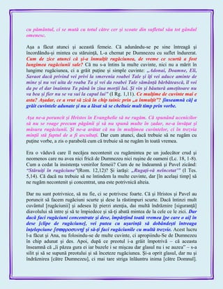 cu pământul, ci se mută cu totul către cer şi scoate din sufletul său tot gândul
omenesc.
Aşa a făcut atunci şi această femeie. Că adunându-se pe sine întreagă şi
încordându-şi mintea cu stăruinţă, L-a chemat pe Dumnezeu cu suflet îndurerat.
Cum de zice atunci că şi-a înmulţit rugăciunea, de vreme ce scurtă a fost
lungimea rugăciunii sale? Că nu s-a întins la multe cuvinte, nici nu a mărit în
lungime rugăciunea, ci a grăit puţine şi simple cuvinte: „Adonai, Doamne, Eli,
Savaot dacă privind vei privi la smerenia roabei Tale şi îţi vei aduce aminte de
mine şi nu vei uita de roaba Ta şi vei da roabei Tale sămânţă bărbătească, îl voi
da pe el dar înaintea Ta până în ziua morţii lui. Şi vin şi băutură ameţitoare nu
va bea şi fier nu se va sui la capul lui‖ (I Rg. 1,11). Ce mulţime de cuvinte mai e
asta? Aşadar, ce a vrut să zică în chip tainic prin „a înmulţit‖? [înseamnă că] a
grăit cuvintele adunate şi nu a lăsat să se cheltuie mult timp prin vorbe.
Aşa ne-a poruncit şi Hristos în Evanghelie să ne rugăm. Că spunând ucenicilor
să nu se roage precum păgânii şi să nu spună multe în zadar, ne-a învăţat şi
măsura rugăciunii. Şi ne-a arătat că nu în mulţimea cuvintelor, ci în trezvia
minţii stă faptul de a fi ascultaţi. Dar cum atunci, dacă trebuie să ne rugăm cu
puţine vorbe, a zis o parabolă cum că trebuie să ne rugăm în toată vremea.
Era o văduvă care îl necăjea necontenit cu rugămintea pe un judecător crud şi
neomenos care nu avea nici frică de Dumnezeu nici ruşine de oameni (Lc. 18, 1-8).
Cum a cedat la insistenţa venirilor femeii? Cum de ne îndeamnă şi Pavel zicând:
―Stăruiţi în rugăciune‖(Rom. 12,12)? Şi iarăşi: „Rugaţi-vă neîncetat’‖ (I Tes.
5,14). Că dacă nu trebuie să ne întindem la multe cuvinte, dar [în acelaşi timp] să
ne rugăm necontenit şi concentrat, una este potrivnică alteia.
Dar nu sunt potrivnice, să nu fie, ci se potrivesc foarte. Că şi Hristos şi Pavel au
poruncit să facem rugăciuni scurte şi dese la răstimpuri scurte. Dacă întinzi mult
cuvântul [rugăciunii] şi adesea îţi pierzi atenţia, dai multă îndrăznire [siguranţă]
diavolului să intre şi să te împiedece şi să-ţi abată mintea de la cele ce le zici. Dar
dacă faci rugăciuni concentrate şi dese, împărţind toată vremea [pe care o ai] în
dese [clipe de rugăciune], vei putea cu uşurinţă să dobândeşti întreaga
înţelepciune ] şi să-ţi faci rugăciunile cu multă trezvie. Acest lucru
l-a făcut şi Ana, nu folosindu-se de multe cuvinte, ci apropiindu-Se de Dumnezeu
în chip adunat şi des. Apoi, după ce preotul i-a grăit împotrivă – că aceasta
înseamnă că „îi păzea gura ei iar buzele i se mişcau dar glasul nu i se auzea‖ – s-a
silit şi să se supună preotului şi să înceteze rugăciunea. Şi-a oprit glasul, dar nu şi
îndrăznirea [către Dumnezeu], ci mai tare striga înlăuntru inima [către Domnul].
 