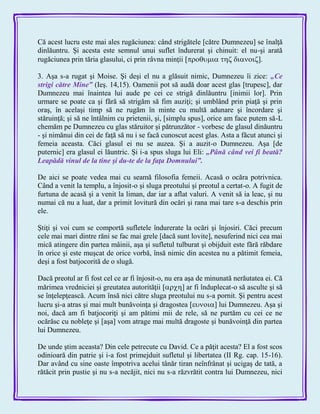 Că acest lucru este mai ales rugăciunea: când strigătele [către Dumnezeu] se înalţă
dinlăuntru. Şi acesta este semnul unui suflet îndurerat şi chinuit: el nu-şi arată
rugăciunea prin tăria glasului, ci prin râvna minţii ].
3. Aşa s-a rugat şi Moise. Şi deşi el nu a glăsuit nimic, Dumnezeu îi zice: „Ce
strigi către Mine‖ (Ieş. 14,15). Oamenii pot să audă doar acest glas [trupesc], dar
Dumnezeu mai înaintea lui aude pe cei ce strigă dinlăuntru [inimii lor]. Prin
urmare se poate ca şi fără să strigăm să fim auziţi; şi umblând prin piaţă şi prin
oraş, în acelaşi timp să ne rugăm în minte cu multă adunare şi încordare şi
stăruinţă; şi să ne întâlnim cu prietenii, şi, [simplu spus], orice am face putem să-L
chemăm pe Dumnezeu cu glas stăruitor şi pătrunzător - vorbesc de glasul dinăuntru
- şi nimănui din cei de faţă să nu i se facă cunoscut acest glas. Asta a făcut atunci şi
femeia aceasta. Căci glasul ei nu se auzea. Şi a auzit-o Dumnezeu. Aşa [de
puternic] era glasul ei lăuntric. Şi i-a spus sluga lui Eli: „Până când vei fi beată?
Leapădă vinul de la tine şi du-te de la faţa Domnului‖.
De aici se poate vedea mai cu seamă filosofia femeii. Acasă o ocăra potrivnica.
Când a venit la templu, a înjosit-o şi sluga preotului şi preotul a certat-o. A fugit de
furtuna de acasă şi a venit la liman, dar iar a aflat valuri. A venit să ia leac, şi nu
numai că nu a luat, dar a primit lovitură din ocări şi rana mai tare s-a deschis prin
ele.
Ştiţi şi voi cum se comportă sufletele îndurerate la ocări şi înjosiri. Căci precum
cele mai mari dintre răni se fac mai grele [dacă sunt lovite], nesuferind nici cea mai
mică atingere din partea mâinii, aşa şi sufletul tulburat şi obijduit este fără răbdare
în orice şi este muşcat de orice vorbă, însă nimic din acestea nu a pătimit femeia,
deşi a fost batjocorită de o slugă.
Dacă preotul ar fi fost cel ce ar fi înjosit-o, nu era aşa de minunată nerăutatea ei. Că
mărimea vredniciei şi greutatea autorităţii ] ar fi înduplecat-o să asculte şi să
se înţelepţească. Acum însă nici către sluga preotului nu s-a pornit. Şi pentru acest
lucru şi-a atras şi mai mult bunăvoinţa şi dragostea ] lui Dumnezeu. Aşa şi
noi, dacă am fi batjocoriţi şi am pătimi mii de rele, să ne purtăm cu cei ce ne
ocărăsc cu nobleţe şi [aşa] vom atrage mai multă dragoste şi bunăvoinţă din partea
lui Dumnezeu.
De unde ştim aceasta? Din cele petrecute cu David. Ce a păţit acesta? El a fost scos
odinioară din patrie şi i-a fost primejduit sufletul şi libertatea (II Rg. cap. 15-16).
Dar având cu sine oaste împotriva acelui tânăr tiran neînfrânat şi ucigaş de tată, a
rătăcit prin pustie şi nu s-a necăjit, nici nu s-a răzvrătit contra lui Dumnezeu, nici
 