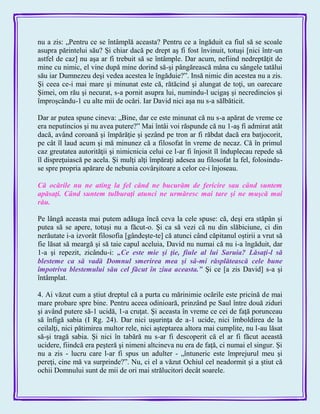 nu a zis: „Pentru ce se întâmplă aceasta? Pentru ce a îngăduit ca fiul să se scoale
asupra părintelui său? Şi chiar dacă pe drept aş fi fost învinuit, totuşi [nici într-un
astfel de caz] nu aşa ar fi trebuit să se întâmple. Dar acum, nefiind nedreptăţit de
mine cu nimic, el vine după mine dorind să-şi pângărească mâna cu sângele tatălui
său iar Dumnezeu deşi vedea acestea le îngăduie?‖. Insă nimic din acestea nu a zis.
Şi ceea ce-i mai mare şi minunat este că, rătăcind şi alungat de toţi, un oarecare
Şimei, om rău şi necurat, s-a pornit asupra lui, numindu-l ucigaş şi necredincios şi
împroşcându-1 cu alte mii de ocări. Iar David nici aşa nu s-a sălbăticit.
Dar ar putea spune cineva: „Bine, dar ce este minunat că nu s-a apărat de vreme ce
era neputincios şi nu avea putere?‖ Mai întâi voi răspunde că nu 1-aş fi admirat atât
dacă, având coroană şi împărăţie şi şezând pe tron ar fi răbdat dacă era batjocorit,
pe cât îl laud acum şi mă minunez că a filosofat în vreme de necaz. Că în primul
caz greutatea autorităţii şi nimicnicia celui ce l-ar fi înjosit îl înduplecau repede să
îl dispreţuiască pe acela. Şi mulţi alţi împăraţi adesea au filosofat la fel, folosindu-
se spre propria apărare de nebunia covârşitoare a celor ce-i înjoseau.
Că ocările nu ne ating la fel când ne bucurăm de fericire sau când suntem
apăsaţi. Când suntem tulburaţi atunci ne urmăresc mai tare şi ne muşcă mai
rău.
Pe lângă aceasta mai putem adăuga încă ceva la cele spuse: că, deşi era stăpân şi
putea să se apere, totuşi nu a făcut-o. Şi ca să vezi că nu din slăbiciune, ci din
nerăutate i-a izvorât filosofia [gândeşte-te] că atunci când căpitanul oştirii a vrut să
fie lăsat să meargă şi să taie capul aceluia, David nu numai că nu i-a îngăduit, dar
1-a şi repezit, zicându-i: „Ce este mie şi ţie, fiule al lui Saruia? Lăsaţi-l să
blesteme ca să vadă Domnul smerirea mea şi sâ-mi răsplătească cele bune
împotriva blestemului său cel făcut în ziua aceasta.‖ Şi ce [a zis David] s-a şi
întâmplat.
4. Ai văzut cum a ştiut dreptul că a purta cu mărinimie ocările este pricină de mai
mare probare spre bine. Pentru aceea odinioară, prinzând pe Saul între două ziduri
şi având putere să-1 ucidă, 1-a cruţat. Şi aceasta în vreme ce cei de faţă porunceau
să înfigă sabia (I Rg. 24). Dar nici uşurinţa de a-1 ucide, nici îmboldirea de la
ceilalţi, nici pătimirea multor rele, nici aşteptarea altora mai cumplite, nu l-au lăsat
să-şi tragă sabia. Şi nici în tabără nu s-ar fi descoperit că el ar fi făcut această
ucidere, fiindcă era peşteră şi nimeni altcineva nu era de faţă, ci numai el singur. Şi
nu a zis - lucru care l-ar fi spus un adulter - „întuneric este împrejurul meu şi
pereţi, cine mă va surprinde?‖. Nu, ci el a văzut Ochiul cel neadormit şi a ştiut că
ochii Domnului sunt de mii de ori mai strălucitori decât soarele.
 