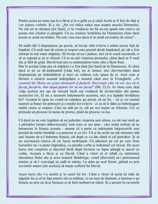 Pentru aceea pe toate aşa le-a făcut şi le-a grăit ca şi când Acela ar fi fost de faţă şi
i-ar judeca vorbele. Şi a zis: „Nu voi ridica mâna mea asupra unsului Domnului.
Nu mă uit la răutatea [lui Saul], ci la vrednicia lui.Să nu-mi spună mie careva că
acesta este siluitor şi pângărit. Că eu cinstesc hotărârea lui Dumnezeu chiar dacă
acesta se arată nevrednic. Nu este vina mea dacă el se arată nevrednic de cinste‖.
Să audă câţi îi dispreţuiesc pe preoţi, să înveţe câtă evlavie a arătat acesta faţă de
împărat. Că mult mai de cinste şi respect este preotul decât împăratul, pe cât a fost
chemat la mai mare stăpânie. Să înveţe să nu-i judece, nici să le ceară socoteală, ci
să se supună şi să se sfiască. Că tu nu ştii vieţuirea preotului, chiar dacă ar fi unul
rău şi fără de grijă. David însă ştia cu amănunţime toate câte a făcut Saul.
Dar în acelaşi timp ştia că stăpânia i-a fost dată [lui Saul] de la Dumnezeu. Şi chiar
dacă ai şti cu de-amănuntul [viaţa lor], nu ai iertare, nici dezvinovăţire dacă
dispreţuieşti pe întâistătători şi treci cu vederea cele spuse de ei. Auzi cum şi
Hristos a nimicit această îndreptăţire a noastră când zice în Evanghelii: „Pe
scaunul lui Moise au şezut cărturarii şi fariseii. Deci toate câte vă vor zice să le
faceţi, faceţi-le. Dar după faptele lor să nu faceţi‖ (Mt. 23,3). Ai văzut cum, deşi
viaţa acelora era aşa de stricată încât era vrednică de învinovăţire din partea
ucenicilor lor, El nu a necinstit îndemnurile acestora, nici n-a lepădat învăţătura
lor? Acestea le spun nu voind să osândesc pe preoţi, să nu fie, - că şi voi sunteţi
martori ai bunei lor petreceri şi a multei lor evlavii - ci ca să le dăm cu îmbelşugare
multă cinste şi respect. Căci nu atât pe ei, cât pe noi înşine ne folosim. Cel ce
primeşte un prooroc în nume de proroc, plată de prooroc va lua.
Că dacă nu ne este îngăduit să ne judecăm vieţuirea unii altora, cu cât mai mult pe
a părinţilor [noştri duhovniceşti], însă ceea ce am spus - căci iarăşi trebuie să ne
întoarcem la femeia aceasta - anume că a purta cu mărinimie batjocoririle este
pricină de multe bunătăţi s-a petrecut şi cu Iov. Că şi de acela nu mă minunez atât
mai înainte de a-l îndemna femeia, cât după ce i-a dat sfatul ei cel pierzător. Şi să
nu socotească cineva că zic lucru neobişnuit. Că adeseori pe cei pe care firea
lucrurilor nu i-a putut împiedica, i-a pierdut vorba şi îndemnul cel stricat. De acest
lucru este conştient şi diavolul încât după lovitura cu fapta adaugă şi atacul cu
vorba. Aceasta a făcut şi cu David. Când a văzut că el rabdă cu mărinimie
răscularea fiului său şi acea tiranică fărădelege, voind [diavolul] să-i poticnească
mintea şi să-1 convingă să cadă în mânie, l-a adus pe acel Şimei, gătind ca prin
cuvintele amare [ale aceluia] să muşte sufletul lui David.
Acest lucru rău 1-a uneltit şi în cazul lui Iov. Când a văzut că acela îşi râde de
săgeţile lui şi că în faţa tuturor stă cu nobleţe, ca un turn de diamant, a înarmat-o pe
femeie ca prin ea să-şi furişeze şi să facă neobservat sfatul. Şi a ascuns în cuvintele
 