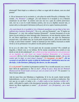 dimineaţă? Dacă după ce a mâncat şi a băut s-a rugat atât de adunat, cum era când
postea?
6. Să ne întoarcem iar la cuvintele ei, cele pline de multă filosofie şi blândeţe. Căci
zicând „Nu, Doamne‖ a adăugat: „Eu sunt femeie în zi necăjită şi vin şi băutură
ameţitoare nu am băut‖. Ia aminte cum nici aici nu a spus de ocările potrivnicei
sale, nici nu a scos la iveală răutatea aceleia, nici nu şi-a deplâns necazul său, ci
numai atât şi-a descoperit întristarea ] cât să se apere înaintea preotului.
„Eu sunt femeie în zi necăjită şi vin şi băutură ameţitoare nu am băut şi îmi vărs
sufletul meu înaintea Domnului‖. Nu a zis „mă rog Domnului‖, sau ―îl implor pe
Dumnezeu‖, ci „îmi vărs sufletul înaintea Domnului‖. Aceasta înseamnă că m-am
întors [m-am mutat] pe mine întreagă către Dumnezeu, mi-am deşertat mintea către
El, am făcut rugăciunea cu tot sufletul şi puterea mea, am spus lui Dumnezeu
necazul meu, i-am arătat rana. Iar Acela poate să pună leacul. „Să nu dai roabei tale
în faţă, ca unei femei ciumate‖. Iarăşi se numeşte pe sine roabă şi lucrează cu multă
râvnă ca să nu primească vreo părere rea din partea preotului.
Şi nu şi-a zis către sine: ―Ce-mi pasă mie de acuzaţia acestuia? M-a osândit pe
degeaba, a bănuit ceea ce nu trebuia. Să fie numai conştiinţa mea curată şi n-au
decât ca toţi să mă osândească‖, ci a plinit acea lege apostolească care porunceşte
să ne îngrijim de cele bune nu numai înaintea Domnului, ci şi înaintea
oamenilor (II Cor. 8,21). Şi în tot chipul a îndepărtat bănuiala zicând: „Să nu dai
roabei tale în faţă, ca unei femei ciumate‖. Ce înseamnă „în faţă‖? „Să nu
socoteşti că sunt fără de ruşine şi plină de îndrăzneală‖, îndrăznirea mea nu este
din beţie, ci din întristare  din durere, nu din ameţeală.
Ce a zis preotul? Ia aminte la priceperea aceluia! Nu a iscodit necazul, nu a vrut să
facă vâlvă de rugăciunea ei. Dar ce zice? „Mergi în pace. Să-ţi dea ţie Domnul
Dumnezeul lui Israel toată cererea pe care ai cerut-o de la El‖. Pe acuzator 1-a
făcut femeia apărător.
Atât de mare bine este blândeţea şi îngăduinţa. Şi în loc de ocară, luând merinde
îndestulătoare, s-a dus şi 1-a avut pe cel ce a certat-o ca ocrotitor şi mijlocitor. Dar
nici aşa nu s-a oprit, ci iarăşi a zis: „A aflat roaba ta har înaintea ochilor tăi‖,
adică „Află până la capăt şi din decurgerea lucrurilor că nu din beţie, ci din multa
durere am făcut rugăciune şi cerere‖. „Şi plecând‖, zice [Scriptura], „nu a mai
stat cu el‖.
 