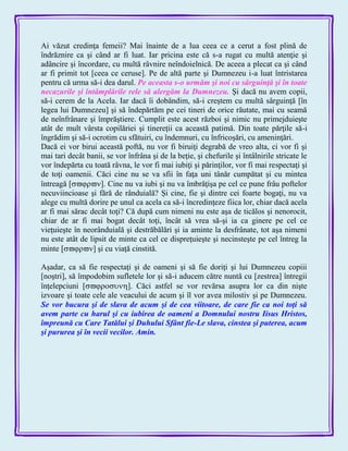 Ai văzut credinţa femeii? Mai înainte de a lua ceea ce a cerut a fost plină de
îndrăznire ca şi când ar fi luat. Iar pricina este că s-a rugat cu multă atenţie şi
adâncire şi încordare, cu multă râvnire neîndoielnică. De aceea a plecat ca şi când
ar fi primit tot [ceea ce ceruse]. Pe de altă parte şi Dumnezeu i-a luat întristarea
pentru că urma să-i dea darul. Pe aceasta s-o urmăm şi noi cu sârguinţă şi în toate
necazurile şi întâmplările rele să alergăm la Dumnezeu. Şi dacă nu avem copii,
să-i cerem de la Acela. Iar dacă îi dobândim, să-i creştem cu multă sârguinţă [în
legea lui Dumnezeu] şi să îndepărtăm pe cei tineri de orice răutate, mai cu seamă
de neînfrânare şi împrăştiere. Cumplit este acest război şi nimic nu primejduieşte
atât de mult vârsta copilăriei şi tinereţii ca această patimă. Din toate părţile să-i
îngrădim şi să-i ocrotim cu sfătuiri, cu îndemnuri, cu înfricoşări, cu ameninţări.
Dacă ei vor birui această poftă, nu vor fi biruiţi degrabă de vreo alta, ci vor fi şi
mai tari decât banii, se vor înfrâna şi de la beţie, şi chefurile şi întâlnirile stricate le
vor îndepărta cu toată râvna, le vor fi mai iubiţi şi părinţilor, vor fi mai respectaţi şi
de toţi oamenii. Căci cine nu se va sfii în faţa uni tânăr cumpătat şi cu mintea
întreagă ]. Cine nu va iubi şi nu va îmbrăţişa pe cel ce pune frâu poftelor
necuviincioase şi fără de rânduială? Şi cine, fie şi dintre cei foarte bogaţi, nu va
alege cu multă dorire pe unul ca acela ca să-i încredinţeze fiica lor, chiar dacă acela
ar fi mai sărac decât toţi? Că după cum nimeni nu este aşa de ticălos şi nenorocit,
chiar de ar fi mai bogat decât toţi, încât să vrea să-şi ia ca ginere pe cel ce
vieţuieşte în neorânduială şi destrăbălări şi ia aminte la desfrânate, tot aşa nimeni
nu este atât de lipsit de minte ca cel ce dispreţuieşte şi necinsteşte pe cel întreg la
minte ] şi cu viaţă cinstită.
Aşadar, ca să fie respectaţi şi de oameni şi să fie doriţi şi lui Dumnezeu copiii
[noştri], să împodobim sufletele lor şi să-i aducem către nuntă cu [zestrea] întregii
înţelepciuni ]. Căci astfel se vor revărsa asupra lor ca din nişte
izvoare şi toate cele ale veacului de acum şi îl vor avea milostiv şi pe Dumnezeu.
Se vor bucura şi de slava de acum şi de cea viitoare, de care fie ca noi toţi să
avem parte cu harul şi cu iubirea de oameni a Domnului nostru Iisus Hristos,
împreună cu Care Tatălui şi Duhului Sfânt fie-Le slava, cinstea şi puterea, acum
şi pururea şi în vecii vecilor. Amin.
 