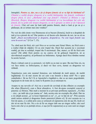 întrupării. Pentru ce, dar, nu a zis şi despre femeie că se va lipi de bărbatul ei?
Fiindcă a vorbit despre dragoste şi a vorbit bărbatului. Iar femeii, vorbindu-i
despre frică, îi zice: „Bărbatul este cap femeii‖. Fiindcă şi Hristos e cap
Bisericii. Despre dragoste i-a vorbit bărbatului şi i-a încredinţat lui cele ale
femeii. Şi i-a grăit cele despre dragoste, ca să-1 apropie cu tărie şi să-1 lipească
de femeie. Căci cel care îşi lasă tatăl pentru femeie, dacă o lasă şi pe ea şi o
părăseşte, de ce iertare mai este vrednic?
Nu vezi de câtă cinste vrea Dumnezeu să se bucure [femeia], încât te-a despărţit de
tată şi te-a pironit de ea? Dar pentru ce să facem cele datorate de noi, iar ea să nu
facă? „Dacă necredinciosul se desparte, despartă-se. Nu este legat fratele sau
sora în acest caz‖ (I Cor 7, 15).
Tu, când auzi de frică, să-i ceri frica ce se cuvine unei femei libere, nu frică cum e
a roabei [faţă de stăpân]. Că ea este trupul tău. Dacă faci aceasta [şi o socoteşti
roabă], pe tine te ocărăşti, trupul tău îl necinsteşti. Dar, atunci, ce fel de frică este
aceea? [Să aibă] frică pentru ca nu cumva să îţi grăiască împotrivă, să se
răzvrătească asupră-ţi, să poftească ea întâietatea. Ajunge dacă frica rămâne numai
la aceste lucruri.
Dacă o iubeşti cum ţi s-a poruncit, vei răzbi cu ea mai cu spor. Ba mai bine zis, nu
vei face nimic cu înfricoşarea, ci dacă vei face ceva, numai cu dragostea vei
izbândi.
Neputincios cum este neamul femeiesc, are trebuinţă de mult ajutor, de multă
îngăduinţă. Ce să mai zicem de cei care s-au însurat a doua oară? Nu o spun
osândindu-i. Să nu fie! Că şi Apostolul a îngăduit-o, dar ca un mare pogorământ.
îngrijeşte-te de toate ale ei, toate le fă pentru ea şi osteneşte-te.
Asupra ta zac nevoile ei! Aici nu a socotit de cuviinţă să dea sfătuire cu exemple
din afara [Bisericii], cum a făcut altundeva. A fost de-ajuns exemplul concret şi
puternic cu Hristos. Mai mult a insistat în ce priveşte problema supunerii. „Va lăsa
– zice - pe tatăl său şi pe mama sa‖. Iată, acesta este un exemplu din afară. Dar nu
a zis [după aceea]: „şi va locui împreună cu ea‖, ci „se va lipi de ea‖. Prin aceasta
arată unirea strânsă şi dragostea foarte puternică [dintre ei]. Şi nici aceasta nu i-a
fost de-ajuns, ci a arătat prin ceea ce urmează că supunerea este de aşa fel, încât cei
doi să nu mai fie doi. Nu a zis să fie un singur duh sau un singur suflet, căci acel
lucru este clar şi cu putinţă oricui, ci aşa [să fie supunerea] ca şi cum sunt un singur
trup.
 