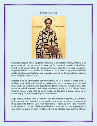 Sfaturi către miri
Din seara nunţii în care o vei primi pe mireasa ta în camera de mire, primeşte-o ca
pe o statuie şi chiar de atunci să înveţe să fie cumpătată, blândă şi să trăiască
cinstit; de la început chiar, de cum păşeşte pragul casei tale, să calce în picioare
dragostea de bani. Să o înveţi să fie înţeleaptă, să o înveţi să nu-şi atârne aurării de
urechi, nici împrejurul gâtului, nici pe pereţii casei; să nu dorească haine ţesute cu
fir de aur şi nici obiecte de lux.
Podoaba ei să fie strălucitoare, dar strălucirea să nu fie o insultă. Acestea toate să
fie lăsate celor nechibzuiţi; tu însă împodobeste-ţi casa cu multa cuviinţă, mirosind
mai degrabă de înfrânare decât de parfumuri. Două lucruri vor rezulta de aici. Intâi
nu se va mâhni mireasa, când, după terminarea nunţii, se vor trimite înapoi
fiecăruia hainele ţesute cu fir de aur şi vasele cele de argint; al doilea, mirele nu se
va mai îngriji de pierderea şi de paza celor adunate.
După aceasta, după ce se va fi terminat toată desfătarea zilei de nuntă, ia-ţi mireasa
ta, formează-o bine, întinzând pentru multă vreme simţul de pudoare şi nu căuta să
stingi acest simţ degrabă. Căci chiar dacă fata ar fi lipsită de acest simţ, totuşi ştie
să tacă până la o vreme, sfiindu-se de bărbat şi surprinsă de noile împrejurări în
care intră. Aşa dar să nu strici repede acest simţ de pudoare, după cum fac bărbaţii
 