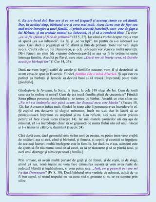 6. Ea are locul doi. Dar are şi ea un rol [cepuri] şi aceeaşi cinste cu cel dintâi.
Dar, în acelaşi timp, bărbatul are şi ceva mai mult. Acest lucru este de fapt cea
mai mare întregire a unei familii. A primit această [sarcină], care este de fapt a
lui Hristos, şi nu trebuie numai s-o iubească, ci şi să o conducă bine. Că zice:
„ca să fie sfântă şi fără de prihană‖ (Ef 5, 27). Iar când a vorbit despre trup a vrut
să spună „ca s-o iubească‖. La fel şi „se va lipi‖, tot pentru ca s-o iubească s-a
spus. Căci dacă o pregăteşti să fie sfântă şi fără de prihană, toate vor veni după
aceea. Caută cele ale lui Dumnezeu, şi cele omeneşti vor veni cu multă uşurinţă.
Dă-i femeii un ritm [de vieţuire duhovnicească] şi aşa va fi în ordine şi unire
întreaga familie. Ascultă pe Pavel, care zice: „Dacă vor să înveţe ceva, să întrebe
acasă pe bărbaţii lor‖ (I Cor 14, 35).
Dacă ne vom îngriji astfel de casele şi familiile noastre, vom fi şi destoinici să
avem ceva de spus în Biserică. Fiindcă familia este o mică Biserică. Şi aşa este cu
putinţă ca bărbaţii şi femeile să devină buni şi să treacă [împreună] peste toate
[piedicile].
Gândeşte-te la Avraam, la Sarra, la Isaac, la cele 318 slugi ale lui. Cum de toată
casa era în ordine şi unire? Cum de era toată familia plină de cucernicie? Fiindcă
Sarra plinea porunca Apostolului şi se temea de bărbat. Ascultă ce zice chiar ea:
„Nu mi s-a întâmplat mie până acum, iar domnul meu este bătrân‖ (Facere 18,
12). Iar Avraam o iubea mult, fiindcă în toate câte îi poruncea avea încredere în el.
Şi copilul era deosebit şi slugile minunate, încât nu s-au dat în lături să se
primejduiască împreună cu stăpânul şi nu 1-au refuzat, nici n-au căutat pricină
pentru că face vreun lucru (Facere 14). Iar mai-marele casnicilor săi era aşa de
minunat, că i-a încredinţat chiar să se grijească de nunta fiului său cel unul născut
şi 1-a trimis în călătorie depărtată (Facere 24).
Căci după cum, dacă generalul este strâns unit cu oastea, nu poate intra vreo vrajbă
de nicăieri, aşa şi aici, când şi bărbatul, şi femeia, şi copiii, şi casnicii se îngrijesc
de aceleaşi lucruri, multă înţelegere este în familie. Iar dacă nu e aşa, adeseori este
de-ajuns să fie rău numai unul de-al casei, ca să se răstoarne şi să se piardă totul, şi
acel unul distruge şi nimiceşte toată [familia].
Prin urmare, să avem multă purtare de grijă şi de femei, şi de copii, şi de slugi,
ştiind că aşa, nouă înşine ne vom face cârmuirea uşoară şi vom avea parte de
judecată blândă şi îngăduitoare, şi vom putea zice: „Iată, eu şi pruncii pe care mi
i-a dat Dumnezeu‖ (Ps 8, 18). Dacă bărbatul este vrednic de admirat, adică de va
fi bun capul, şi restul trupului nu va avea nici o greutate şi nu se va supune prin
silire.
 