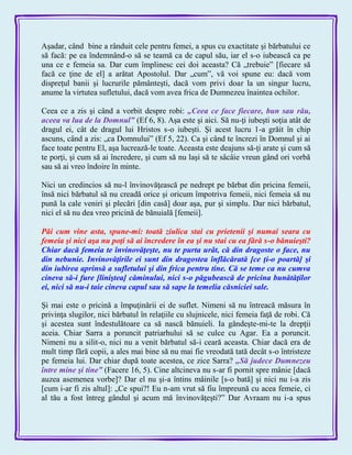 Aşadar, când bine a rânduit cele pentru femei, a spus cu exactitate şi bărbatului ce
să facă: pe ea îndemnând-o să se teamă ca de capul său, iar el s-o iubească ca pe
una ce e femeia sa. Dar cum împlinesc cei doi aceasta? Că „trebuie‖ [fiecare să
facă ce ţine de el] a arătat Apostolul. Dar „cum‖, vă voi spune eu: dacă vom
dispreţul banii şi lucrurile pământeşti, dacă vom privi doar la un singur lucru,
anume la virtutea sufletului, dacă vom avea frica de Dumnezeu înaintea ochilor.
Ceea ce a zis şi când a vorbit despre robi: „Ceea ce face fiecare, bun sau rău,
aceea va lua de la Domnul‖ (Ef 6, 8). Aşa este şi aici. Să nu-ţi iubeşti soţia atât de
dragul ei, cât de dragul lui Hristos s-o iubeşti. Şi acest lucru 1-a grăit în chip
ascuns, când a zis: „ca Domnului‖ (Ef 5, 22). Ca şi când te încrezi în Domnul şi ai
face toate pentru El, aşa lucrează-le toate. Aceasta este deajuns să-ţi arate şi cum să
te porţi, şi cum să ai încredere, şi cum să nu laşi să te sâcâie vreun gând ori vorbă
sau să ai vreo îndoire în minte.
Nici un credincios să nu-l învinovăţească pe nedrept pe bărbat din pricina femeii,
însă nici bărbatul să nu creadă orice şi oricum împotriva femeii, nici femeia să nu
pună la cale veniri şi plecări [din casă] doar aşa, pur şi simplu. Dar nici bărbatul,
nici el să nu dea vreo pricină de bănuială [femeii].
Păi cum vine asta, spune-mi: toată ziulica stai cu prietenii şi numai seara cu
femeia şi nici aşa nu poţi să ai încredere în ea şi nu stai cu ea fără s-o bănuieşti?
Chiar dacă femeia te învinovăţeşte, nu te purta urât, că din dragoste o face, nu
din nebunie. Invinovăţirile ei sunt din dragostea înflăcărată [ce ţi-o poartă] şi
din iubirea aprinsă a sufletului şi din frica pentru tine. Că se teme ca nu cumva
cineva să-i fure [liniştea] căminului, nici s-o păgubească de pricina bunătăţilor
ei, nici să nu-i taie cineva capul sau să sape la temelia căsniciei sale.
Şi mai este o pricină a împuţinării ei de suflet. Nimeni să nu întreacă măsura în
privinţa slugilor, nici bărbatul în relaţiile cu slujnicele, nici femeia faţă de robi. Că
şi acestea sunt îndestulătoare ca să nască bănuieli. Ia gândeşte-mi-te la drepţii
aceia. Chiar Sarra a poruncit patriarhului să se culce cu Agar. Ea a poruncit.
Nimeni nu a silit-o, nici nu a venit bărbatul să-i ceară aceasta. Chiar dacă era de
mult timp fără copii, a ales mai bine să nu mai fie vreodată tată decât s-o întristeze
pe femeia lui. Dar chiar după toate acestea, ce zice Sarra? „Să judece Dumnezeu
între mine şi tine‖ (Facere 16, 5). Cine altcineva nu s-ar fi pornit spre mânie [dacă
auzea asemenea vorbe]? Dar el nu şi-a întins mâinile [s-o bată] şi nici nu i-a zis
[cum i-ar fi zis altul]: „Ce spui?! Eu n-am vrut să fiu împreună cu acea femeie, ci
al tău a fost întreg gândul şi acum mă învinovăţeşti?‖ Dar Avraam nu i-a spus
 