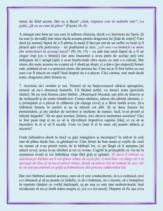 nimic de felul acesta. Dar ce a făcut? „Iată, slujnica este în mâinile tale‖, i-a
grăit, „fă cu ea cum îţi place‖ (Facere 16, 6).
A alungat mai bine pe cea care le tulbura căsnicia, decât s-o întristeze pe Sarra. Şi
nu este [o dovadă] mai mare decât aceasta pentru dragostea lui [faţă de soţie]? Căci
dacă [şi numai] faptul de a fi părtaş la masă îl face pe om de un suflet cu hoţii şi îl
pleacă spre cele potrivnice – iar psalmistul şi zice: „cel care s-a îndulcit cu mine
din mâncăruri la aceeaşi masă‖ (Ps 54, 15) – cu atât mai mult faptul de a fi un
singur trup [cu o femeie] (iar asta înseamnă a avea parte de acelaşi pat) este
îndeajuns să-1 atragă [spre a avea bunăvoinţă către aceea cu care s-a culcat]. Dar
nimic din toate acestea nu a putut să-1 abată pe drept, ci a dat-o [pe slujnică] femeii
sale, arătând că nu s-a petrecut nimic din pricina lui. Cine nu ar fi fost milos cu cea
care i-ar fi născut un copil? însă dreptul nu s-a plecat. Căci cinstea, mai mult decât
toate, dragostea către femeia sa.
7. Acestuia să-i urmăm şi noi. Nimeni să nu batjocorească sărăcia aproapelui,
nimeni să nu-i dorească bunurile. Că făcând astfel, va nimici toate [pricinile
răului]. Să nu zică femeia către bărbat: „Muieruşcă fricoasă, eşti plin de lenevie şi
de moleşeală şi de somn trândăvitor. Cutare sărăntoc, născut din părinţi sărmani, s-
a primejduit şi a plecat în călătorie [să câştige ceva] şi a făcut multă avere. Şi-a
îmbrăcat femeia în aurării şi au la trăsură cai albi. Şi se duce femeia lui
pretutindeni, şi are cârduri de servitori şi mulţime de eunuci. Iacă, te-ai prostit şi
trăieşti degeaba‖. Să nu spui acestea, femeie, nici altceva asemenea acestora! Căci
ai fost pusă trup şi nu ca să te răzvrăteşti împotriva capului [tău], ci ca să ai
încredere în el şi să îl asculţi. Cum va [mai fi el în stare să] poarte sărăcia şi
mizeria?
Unde [altundeva decât la tine] va găsi mângâiere şi încurajare? Ia uită-te la cele
mai de plâns decât tine, ia gândeşte-te: Câte femei de bun neam şi copile de vază
nu numai că n-au primit nimic de la bărbaţii lor, ci, pe lângă că îi aşteptau [să
aducă ceva], aceia le-au cheltuit şi tot ce aveau. Cugetă la primejdiile ce vin de la
asemenea avuţii şi vei îmbrăţişa viaţa fără griji şi agitaţie. Şi dacă îl iubeşti cu
adevărat pe bărbat nu îi vei spune nimic de acest fel, ci mai bine vei alege să-1 ai
aproape de tine şi să nu-ţi aducă nimic, decât să aducă mii de talanţi de aur, iar
tu să stai necontenit cu grijă şi frământare din pricina călătoriilor lui.
Dar nici bărbatul auzind acestea, cum că el este conducătorul, să n-o ocărască, nici
s-o rănească şi să se poarte cu fudulie, ci să o îndemne, să o mustre, să o înduplece
în repetate rânduri cu vorbă înţeleaptă, ca pe una ce este mai nedesăvârşită, însă
nicidecum să nu-şi tindă mâna asupra ei, [ca s-o lovească]. Departe să fie aşa ceva
 