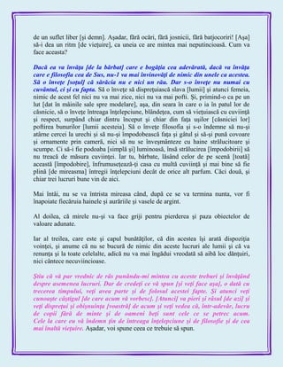 de un suflet liber [şi demn]. Aşadar, fără ocări, fără josnicii, fără batjocoriri! [Aşa]
să-i dea un ritm [de vieţuire], ca uneia ce are mintea mai neputincioasă. Cum va
face aceasta?
Dacă ea va învăţa [de la bărbat] care e bogăţia cea adevărată, dacă va învăţa
care e filosofia cea de Sus, nu-1 va mai învinovăţi de nimic din unele ca acestea.
Să o înveţe [soţul] că sărăcia nu e nici un rău. Dar s-o înveţe nu numai cu
cuvântul, ci şi cu fapta. Să o înveţe să dispreţuiască slava [lumii] şi atunci femeia,
nimic de acest fel nici nu va mai zice, nici nu va mai pofti. Şi, primind-o ca pe un
lut [dat în mâinile sale spre modelare], aşa, din seara în care o ia în patul lor de
căsnicie, să o înveţe întreaga înţelepciune, blândeţea, cum să vieţuiască cu cuviinţă
şi respect, surpând chiar dintru început şi chiar din faţa uşilor [căsniciei lor]
poftirea bunurilor [lumii acesteia]. Să o înveţe filosofia şi s-o îndemne să nu-şi
atârne cercei la urechi şi să nu-şi împodobească faţa şi gâtul şi să-şi pună covoare
şi ornamente prin cameră, nici să nu se înveşmânteze cu haine strălucitoare şi
scumpe. Ci să-i fie podoaba [simplă şi] luminoasă, însă strălucirea [împodobirii] să
nu treacă de măsura cuviinţei. Iar tu, bărbate, lăsând celor de pe scenă [toată]
această [împodobire], înfrumuseţează-ţi casa cu multă cuviinţă şi mai bine să fie
plină [de mireasma] întregii înţelepciuni decât de orice alt parfum. Căci două, şi
chiar trei lucruri bune vin de aici.
Mai întâi, nu se va întrista mireasa când, după ce se va termina nunta, vor fi
înapoiate fiecăruia hainele şi aurăriile şi vasele de argint.
Al doilea, că mirele nu-şi va face griji pentru pierderea şi paza obiectelor de
valoare adunate.
Iar al treilea, care este şi capul bunătăţilor, că din acestea îşi arată dispoziţia
voinţei, şi anume că nu se bucură de nimic din aceste lucruri ale lumii şi că va
renunţa şi la toate celelalte, adică nu va mai îngădui vreodată să aibă loc dănţuiri,
nici cântece necuviincioase.
Ştiu că vă par vrednic de râs punându-mi mintea cu aceste treburi şi învăţând
despre asemenea lucruri. Dar de credeţi ce vă spun [şi veţi face aşa], o dată cu
trecerea timpului, veţi avea parte şi de folosul acestei fapte. Şi atunci veţi
cunoaşte câştigul [de care acum vă vorbesc]. [Atunci] va pieri şi râsul [de azi] şi
veţi dispreţui şi obişnuinţa [voastră] de acum şi veţi vedea că, într-adevăr, lucru
de copii fără de minte şi de oameni beţi sunt cele ce se petrec acum.
Cele la care eu vă îndemn ţin de întreaga înţelepciune şi de filosofie şi de cea
mai înaltă vieţuire. Aşadar, voi spune ceea ce trebuie să spun.
 