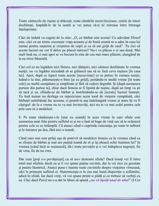 Toate cântecele de ruşine şi drăceşti, toate cântările necuviincioase, cetele de tineri
desfrânaţi, leapădă-le de la nuntă şi vei putea să-ţi ţii mireasa întru întreaga
înţelepciune.
Căci de îndată va cugeta de la sine: „O, ce bărbat este acesta! Cu adevărat filosof
este, căci ca un nimic socoteşte viaţa aceasta şi de bună seamă m-a adus în casa lui
numai pentru naşterea şi creşterea de copii şi ca să am grijă de casă‖. Tu zici că
aceste lucruri nu vor fi deloc pe placul miresei? Nu-i va plăcea o zi sau două. Mai
mult însă nu, ci mai apoi se va bucura în sine de cea mai mare plăcere, alungând de
la ea orice bănuială.
Căci cel ce nu îngăduie nici fluiere, nici dănţuiri, nici cântece desfrânate în vremea
nunţii, nu va îngădui niciodată să se grăiască sau să se facă ceva ruşinos [în casa
lui]. Apoi, după ce lepezi toate aceste [necuviinţe] ce se petrec în vremea nunţii,
luănd-o la tine, plăsmuieşte-o bine [şi cu grijă], purtăndu-te multă vreme [în toate
cele] cu multă cumpătare şi simplitate şi fără să cedezi degrabă. Şi [după asemenea
purtare din partea ta], chiar dacă femeia ar fi lipsită de ruşine, după un timp va şti
să tacă şi ea, sfiindu-se de bărbat şi înstrăinându-se de [aceste] lucruri lumeşti.
Tu însă numai nu dezlega cu repeziciune acest mod de vieţuire cumpătată, căci
bărbaţii neînfrânaţi fac aceasta, ci poartă-te aşa îndelungată vreme şi mare îţi va fi
câştigul: de la o vreme nu te va mai învinovăţi, nici nu te va mai ocărî pentru cele
prin care tu o modelezi.
8. Pe toate rânduieşte-i-le [mai cu seamă] în acea vreme în care sfiala este
asemenea unui frâu pentru sufletul ei şi nu o lasă să bage de vină sau să te ocărască
pentru cele ce se întâmplă. Că atunci când o cuprinde cutezanţa, pe toate le tulbură
şi le întoarce pe dos, fără nici o teamă.
Când oare mai este prilej aşa de potrivit să modelezi femeia ca în vremea când ea
se sfieşte de bărbat şi mai are puţină teamă de el şi îşi pleacă ochii înaintea lui? In
vremea [când încă se ruşinează], dă-i toate poveţele şi o vei îndupleca negreşit, fie
de vrea, fie de nu vrea.
Dar cum [poţi s-o povăţuieşti] ca să nu-i destrami sfiala? Dacă însuţi vei fi întru
totul mai sfielnic decât ea şi îi vei spune puţine cuvinte, dar le vei zice cu greutate
şi putere lăuntrică. Atunci pune-i înainte toate cuvintele despre vieţuirea virtuoasă,
căci le primeşte sufletul ei. Statorniceşte-o în cea mai bună dispoziţie a sufletului,
adică în sfială. Iar dacă vreţi, vă voi spune printr-o pildă şi ce trebuie să vorbiţi cu
ea. Căci dacă Pavel nu s-a dat în lături să spună „nu vă lipsiţi unul de altul‖ (I Cor
 