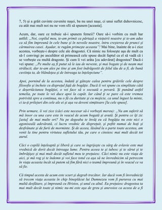 7, 5) şi a grăit cuvinte cuvenite naşei, ba nu unei naşe, ci unui suflet duhovnicesc,
cu atât mai mult noi nu ne vom sfii să spunem [aceasta].
Acum, dar, oare ce trebuie să-i spunem femeii? Oare să-i vorbim cu mult har
astfel: „Noi, copilul meu, te-am primit ca părtaşă a vieţuirii noastre şi te-am adus
ca să fim împreună în cele bune şi în nevoile noastre, întru creşterea de prunci şi
cârmuirea casei. Aşadar, te rugăm primeşte aceasta”! Mai bine, înainte de a-i zice
acestea, vorbeşte-i despre cele ale dragostei. Că nimic nu foloseşte aşa de mult ca
să-1 convingi pe ascultător să primească cele spuse decât faptul ca el să vadă că i
se vorbeşte cu multă dragoste. Şi cum îi vei arăta [cu adevărat] dragostea? Dacă-i
vei spune: „Pe multe aş fi putut să le iau de neveste, şi mai bogate şi de neam mai
strălucit, dar te-am ales pe tine şi am fost îndrăgostit de felul tău de a fi, de bună
cuviinţa ta, de blândeţea şi de întreaga ta înţelepciune”.
Apoi, pornind de la acestea, îndată şi găteşte calea pentru grăirile cele despre
filosofie şi încheie cu dispreţul faţă de bogăţie. Dacă îi vei spune cu simplitate câtă
e deşertăciunea bogăţiei, o vei face să o socoată o povară. Şi punând astfel
temelia, pe toate le vei duce apoi la capăt. Iar când ţi se pare că este vremea
potrivită spre a continua, nu o fă cu duritate şi cu mojicie, ca unul îngust la minte,
ci ia-ţi prilejuri din cele ale ei şi aşa va deveni simţitoare [la cele spuse].
Prin urmare, îi vei zice (căci este necesar să-i vorbeşti mereu): „Nu am suferit să
mă însor cu una care este în veacul de acum bogată şi avută. Şi pentru ce îţi zic
[asta] de mai multe ori? Nu pe degeaba te învăţ eu că bogăţia nu este nici o
agoniseală adevărată, ci lucru vrednic de dispreţuit, şi poftit numai de hoţi şi
desfrânate şi de furii de morminte. Şi de aceea, lăsând la o parte toate acestea, am
venit la tine pentru virtutea sufletului tău, pe care o cinstesc mai mult decât tot
aurul.
Căci o copilă înţeleaptă şi liberă şi care se îngrijeşte cu sârg de evlavie este mai
vrednică de dorit decât întreaga lume. Pentru aceea te şi iubesc şi te sărut şi te
îmbrăţişez şi mai mult decât sufletul meu te preţuiesc. Căci nimic nu este viaţa de
aici, şi mă rog şi te îndemn şi voi face totul ca aşa să ne învrednicim să petrecem
în viaţa aceasta încât să putem să fim fără nici o teamă împreună şi în veacul ce va
să fie.
Că timpul acesta de acum este scurt şi degrab trecător. Iar dacă vom fi învredniciţi
să trecem viaţa aceasta în chip bineplăcut lui Dumnezeu vom fi pururea cu mai
multă desfătare, şi împreună cu Hristos, şi unul cu altul. Eu preţuiesc dragostea ta
mai mult decât toate şi nimic nu-mi este aşa de greu şi anevoios ca aceea de a fi
 