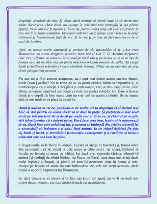 despărţit vreodată de tine. Şi chiar dacă trebuie să pierd toate şi să devin mai
sărac decât Irus, chiar dacă voi ajunge în cele mai rele primejdii şi voi pătimi
[greu], toate îmi vor fi uşoare şi lesne de purtat, atâta timp cât cele cu privire la
tine vor fi în bună orânduire. Iar copiii atât îmi vor fi doriţi, câtă vreme tu te arăţi
iubitoare şi binevoitoare faţă de noi. Şi te rog şi pe tine să faci acestea ce le-ai
auzit de la mine.
Apoi, cu aceste vorbe amestecă şi cuvinte de-ale apostolilor şi zi: „Aşa vrea
Dumnezeu: să avem dragoste şi unire între noi (I Cor 7, 3). Ascultă Scriptura,
care zice: «Pentru aceasta va lăsa omul pe tatăl său şi pe mama sa şi se va lipi de
femeia sa». Să nu dăm nici un prilej mincinos micimii noastre de suflet. Să curgă
banii şi mulţimea sclavilor şi toate cinstirile lumeşti. Nimic nu-mi este mai de preţ
decât [dragostea] aceasta”.
Fie aur cât o fi şi comori asemenea, nu-i sunt mai dorite aceste cuvinte femeii,
decât [toate] acelea? Nu te teme că se va porni cândva iubita ta împotrivă-ţi, ci
mărturiseşte-i că o iubeşti. Căci până şi curtezanele, care se dau când unuia, când
altuia, se topesc când aud asemenea cuvinte din partea iubiţilor lor. Oare o femeie
liberă şi o copilă de bun neam, cum nu s-ar topi de aceste cuvinte? Ba nu numai
atât, ci mai mult se va pleca la auzul lor.
Arată-ţi unirea ta cu ea, punăndu-te de multe ori la dispoziţia ei şi dorind mai
bine să stai pentru ea acasă decât să te duci in piaţă. Şi preţuieşte-o mai mult
decât pe toţi prietenii tăi şi decât pe copiii ce-i ai de la ea, şi chiar şi pe aceştia
să-i iubeşti pentru că o iubeşti pe ea. Dacă face ceva bun, laud-o şi te minunează
de ea. Dacă face ceva nelalocul lui, şi aceasta se întâmplă din pricina tinereţii [şi
a necercării] ei, îndeamn-o şi adu-i [iar] aminte. In tot chipul defaimă [în faţa
ei] banii şi luxul, şi dezvăluie-i frumuseţea cuminţeniei şi a cuviinţei şi învaţ-o
neîncetat cele ce-i sunt de folos.
9. Rugăciunile să le faceţi în comun. Fiecare să alerge la biserică [şi, lăsând orice
alte preocupări, să fie atent] la cele spuse şi citite acolo. Iar acasă, bărbatul să
întrebe pe femeie şi aceea pe bărbat. Iar dacă v-ar cuprinde sărăcia, aduceţi-vă
aminte [şi vorbiţi] de sfinţii bărbaţi, de Petru, de Pavel, care erau mai avuţi decât
mulţi împăraţi şi bogaţi, şi gândiţi-vă cum îşi petreceau viaţa în foame şi sete.
Invaţ-o pe femeie că nimic nu este înfricoşător din cele ale vieţii acesteia, decât
numai a se porni împotriva lui Dumnezeu.
Iar dacă cineva se va însura şi va face aşa [cum am spus], nu va fi cu mult mai
prejos decât monahii, nici cel căsătorit decât cei necăsătoriţi.
 
