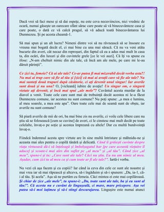 Dacă vrei să faci mese şi să dai ospeţe, nu este ceva necuviincios, nici vrednic de
ocară, numai găseşte un oarecare sfânt sărac care poate să vă binecuvânteze casa şi
care poate, o dată ce vă calcă pragul, să vă aducă toată binecuvântarea lui
Dumnezeu. Şi pe acesta cheamă-1.
Să mai spun şi un alt lucru? Nimeni dintre voi să nu râvnească să se însoare cu
vreuna mai bogată decât el, ci mai bine cu una mai săracă. Că nu va veni atâta
bucurie din averi, cât necaz din reproşuri, din faptul că ea a adus mai mult în casa
ta, din ocări, din luxuri şi din cuvintele grele [ce le vei auzi]. Că îţi va spune cu
ifose: „N-am cheltuit nimic din ale tale, că încă am ale mele, pe care mi le-au
dăruit părinţii‖.
Ce zici tu, femeie? Că ai ale tale? Ce-ar putea fi mai mizerabil decât vorba asta?!
Nu mai ai trup care să fie al tău şi [zici] că mai ai avuţii care să fie ale tale? Nu
mai sunteţi două trupuri după căsătorie, ci aţi devenit unul singur! Iar averile
sunt două şi nu una? O, [vicleană] iubire de avuţie! Un singur om, o singură
vietate aţi devenit, şi încă mai spui „ale mele‖? Cuvântul acesta murdar de la
diavol a venit. Toate cele care sunt mai de trebuinţă decât acestea ni le-a făcut
Dumnezeu comune, iar acestea nu sunt comune? Nu poţi spune: „a mea e lumina,
al meu soarele, a mea este apa‖. Oare toate cele mai de seamă sunt de obşte, iar
averile nu sunt comune?
Să piară averile de mii de ori, ba mai bine zis nu averile, ci voile cele libere care nu
ştiu să se folosească [cum se cuvine] de averi, ci le cinstesc mai mult decât pe toate
celelalte, învaţ-o pe soţie şi acestea împreună cu altele! Dar cu multă bunăvoinţă
învaţ-o.
Fiindcă îndemnul acesta spre virtute are în sine multă întristare şi măhnidu-ne şi
aceasta mai ales pentru o copilă tânără şi delicată. Când îi grăieşti cuvinte despre
viaţa virtuoasă dă-i să înţeleagă şi îmbelşugatul har [pe care această vieţuire îl
aduce] şi scoate-i mai ales din suflet pe „al meu‖ şi „al tău‖. Când zice „al
meu‖, spune-i şi tu: „Care sunt ale tale? Căci nu ştiu. Eu nu am nimic al meu.
Aşadar, cum zici tu al meu ca şi cum toate ar fi ale tale?‖. Iartă-i vorba.
Nu vezi că aşa facem şi cu copiii? Iar când ia ceva din cele ce sunt ale noastre şi
mai vrea iar să mai răpească şi altceva, să-i îngăduim şi să-i spunem: „Da, ia-1, că-
i al tău. Şi acela‖. Aşa să ne purtăm cu femeia. Căci mintea ei este mai copilăroasă.
Şi chiar de zice „ale mele‖, tu spune-i: „Da, toate sunt ale tale, ba şi eu sunt al
tău!‖. Că acesta nu e cuvânt de linguşeală, ci mare, mare pricepere. Aşa vei
putea să-i moi iuţimea şi să-i stingi descurajarea. Linguşire este numai atunci
 