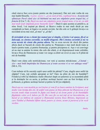 când cineva face ceva josnic pentru un rău [oarecare]. Dar aici este vorba de cea
mai înaltă filosofie. Aşadar, spune-i: „şi eu sunt al tău, copilaşul meu. Aceasta mă
sfătuieşte Pavel când zice că bărbatul nu mai are stăpânire peste trupul lui, ci
femeia (I Cor 7, 4). Dacă nu mai am stăpânire peste trupul meu, ci tu ai, cu atât
mai mult [eşti stăpână] peste bunurile mele‖. Dacă îi spui acestea ai potolit-o, ai
stins focul, 1-ai ruşinat pe diavol, ai făcut-o roaba ta mai mult decât pe una
cumpărată cu bani, ai legat-o cu aceste cuvinte. Iar din cele ce îi grăieşti învaţ-o ca
niciodată să nu mai zică „al meu‖ şi „al tău‖.
Şi niciodată să nu o chemi [pe nume] pur şi simplu, ci [orice i-ai spune, fă-o] ca
dulceaţă, cu cinstea cuvenită, cu multă dragoste. Dă-i cinstea cuvenită şi nu va
avea nevoie de cinste din partea altora. Nu va avea nevoie de slavă din partea
altora dacă se bucură de cinste din partea ta. Preţuieşte-o mai mult decât toate şi
laud-o pentru toate, şi pentru frumuseţe, şi pentru priceperea ei. Aşa o vei convinge
să nu mai ia aminte la nimic din cele din afară, ci să dispreţuiască toate celelalte,
învaţ-o frica de Dumnezeu şi toate vor curge ca dintr-un izvor şi casa va fi plină de
mii de bunătăţi.
Dacă vom căuta cele nestricăcioase, vor veni şi acestea stricăcioase. „Căutaţi –
zice - mai întâi împărăţia lui Dumnezeu şi toate acestea vi se vor adăuga vouă‖
(Mt 6, 33).
Cum trebuie să fie socotiţi copiii unor astfel de părinţi? Cum, slugile unor astfel de
stăpâni? Cum, toţi ceilalţi apropiaţi ai lor? Oare nu plini de mii de bunătăţi?!
Fiindcă şi robii îşi rânduiesc multe obiceiuri după cei puternici şi se aseamănă până
şi în dorinţele lor cu aceia, şi poftesc aceleaşi lucruri care au fost învăţaţi să le
poftească, şi grăiesc aceleaşi lucruri şi petrec la fel [cu stăpânii].
Dacă aşa ne vom modela pe noi înşine şi vom fi cu luare-aminte la Scripturi, mai
multe vom învăţa din ele. Şi astfel vom putea să bine plăcem lui Dumnezeu şi să
trecem toată viaţa aceasta în fapta cea bună şi să avem parte şi de bunătăţile
făgăduite celor ce-L iubesc pe El. De care fie ca noi toţi să ne învrednicim, cu
harul şi cu iubirea de oameni a Domnului nostru Iisus Hristos, împreună cu
care Tatălui şi Duhului Sfânt slavă, putere şi cinste, acum şi pururea şi în vecii
vecilor.
Amin.
 