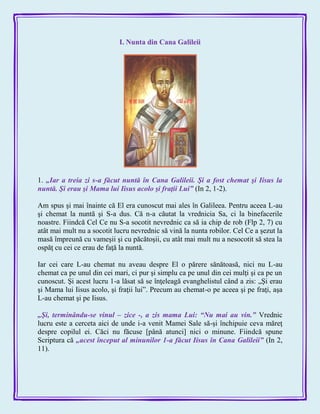 I. Nunta din Cana Galileii
1. „Iar a treia zi s-a făcut nuntă în Cana Galileii. Şi a fost chemat şi Iisus la
nuntă. Şi erau şi Mama lui Iisus acolo şi fraţii Lui‖ (In 2, 1-2).
Am spus şi mai înainte că El era cunoscut mai ales în Galileea. Pentru aceea L-au
şi chemat la nuntă şi S-a dus. Că n-a căutat la vrednicia Sa, ci la binefacerile
noastre. Fiindcă Cel Ce nu S-a socotit nevrednic ca să ia chip de rob (Flp 2, 7) cu
atât mai mult nu a socotit lucru nevrednic să vină la nunta robilor. Cel Ce a şezut la
masă împreună cu vameşii şi cu păcătoşii, cu atât mai mult nu a nesocotit să stea la
ospăţ cu cei ce erau de faţă la nuntă.
Iar cei care L-au chemat nu aveau despre El o părere sănătoasă, nici nu L-au
chemat ca pe unul din cei mari, ci pur şi simplu ca pe unul din cei mulţi şi ca pe un
cunoscut. Şi acest lucru 1-a lăsat să se înţeleagă evanghelistul când a zis: „Şi erau
şi Mama lui Iisus acolo, şi fraţii lui‖. Precum au chemat-o pe aceea şi pe fraţi, aşa
L-au chemat şi pe Iisus.
„Şi, terminându-se vinul – zice -, a zis mama Lui: ―Nu mai au vin.‖ Vrednic
lucru este a cerceta aici de unde i-a venit Mamei Sale să-şi închipuie ceva măreţ
despre copilul ei. Căci nu făcuse [până atunci] nici o minune. Fiindcă spune
Scriptura că „acest început al minunilor 1-a făcut Iisus în Cana Galileii‖ (In 2,
11).
 