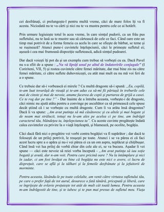 cei desfrânaţi, ci prelungeşte-l pentru multă vreme, căci de mare folos îţi va fi
acesta. Niciodată nu te va cârti şi nici nu te va mustra pentru cele ce ai hotărît.
Prin urmare legiuieşte totul în acea vreme, în care simţul pudorii, ca un frâu pus
sufletului, nu te lasă sa te mustre sau să cârtească de cele ce faci. Când oare este un
timp mai potrivit de a forma femeia ca acela în care se sfieşte de bărbat, se teme şi
se ruşinează? Atunci pune-i cuvintele înţelepciunii, căci le primeşte sufletul ei;
aşează-i cea mai frumoasă dispoziţie sufletească, adică simţul pudoarei.
Dar dacă voieşti îţi pot da şi un exemplu cum trebue să vorbeşti cu ea. Dacă Pavel
nu s-a sfiit de a spune : „Nu vă lipsiţi unul pe altul de îndatoririle conjugale‖ (I
Coririteni, VII, 5) şi rostea cuvintele către femei măritate, dar rnai bine zis nu către
femei măritate, ci către suflete duhovniceşti, cu atât mai mult eu nu mă voi feri de
a o spune.
Ce trebuie dar să-i vorbească ei mirele ? Cu multă dragoste să-i spună: „Eu, copilă,
te-am luat tovarăşă de vieaţă şi te-am adus ca să-mi fii părtaşă în treburile cele
mai de cinste şi mai de nevoie, anume facerea de copii şi purtarea de grijă a casei.
Ce te rog dar pe tine ?” - Dar înainte de a întreba aceasta, vorbeşte-i de dragoste,
căci nimic nu ajută atâta pentru a convinge pe ascultător ca să primească cele spuse
decât ştiind că i se vorbeşte cu multă dragoste. Cum îi va arăta însă dragostea?
Dacă îi va spune: „Am avut putinţa să mă căsătoresc şi cu altele şi mai bogate şi
de neam mai strălucit, totuşi nu le-am ales pe acelea ci pe tine, am îndrăgit
caracterul tău, blândeţea ta, înţelepciunea ta”. Cu aceste cuvinte pregăteşte îndată
calea cuvintelor cu privire la o viaţă înţeleaptă, şi blamează, pe ocolite, bogăţia.
Căci dacă fără nici o pregătire vei vorbi contra bogăţiei va fi supărător ; dar dacă te
foloseşti de un prilej potrivit, le reuşeşti pe toate. Atunci i se va părea ei că faci
acest lucru spre a o apăra şi nu-i vei părea ei ca un om aspru, neplăcut şi chiţibuşar.
Când însă vei lua prilej de vorbă chiar din cele ale ei, se va bucura. Aşadar îi vei
spune — căci este nevoie să reiei vorba începută - „Am avut putinţa să iau soţie
bogată şi avută, dar n-am voit. Pentru care pricină oare ? Nu la întâmplare şi nici
în zadar, ci am fost învăţat eu bine că bogăţia nu este nici o avere, ci lucru de
dispreţuit, care se află şi la tâlhari şi la femeile desfrânate şi la jefuitorii de
morminte.
Pentru aceasta, lăsându-le pe toate celelalte, am venit către virtutea sufletului tău,
pe care o prefer faţă de tot aurul, deoarece o fată tânără, pricepută şi liberă, care
se îngrijeşte de evlavie preţuieşte tot atât de mult cât toată lumea. Pentru aceasta
m-am îndrăgostit de tine, şi te iubesc şi te pun mai presus de sufletul meu. Viaţa
 