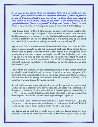 2. Iar dacă ar zice cineva că nu este îndeajuns faptul că a zis simplu „în Cana
Galileei‖ spre a socoti că acesta este începutul minunilor – fiindcă se poate ca
aceasta să fi fost cea dintâi în acel ţinut şi nu cea dintâi dintre toate, căci, de
bună seamă, va mai fi făcut El altele, în altă parte - îi vom răspunde ceea ce am
spus şi mai înainte. Şi care e răspunsul? Acela pe care 1-a dat şi Ioan: „Eu nu-L
ştiam, ci ca să se arate lui Israel, pentru aceea a venit ca să-L botez‖ (In l, 31).
Dacă din cea dintâi vârstă ar fi făcut minuni, nu mai aveau trebuinţă israeliţii să li-
L arate altul. Fiindcă după ce a ajuns la vârsta bărbăţiei, nu numai celor din Iudeea
S-a făcut cunoscut prin minuni, ci şi celor din Siria şi chiar celor mai de departe, şi
aceasta în numai trei ani. Ba nici de trei ani n-ar fi avut nevoie ca să Se facă arătat,
căci îndată după prima minune a şi ieşit pretutindenea vestea despre El.
Aşadar, dacă Cel Ce a strălucit cu mulţimea minunilor în aşa scurt timp Şi-a făcut
tuturor cunoscut numele, cu cât mai mult, copil fiind, dacă făcea minuni din cea
dintâi vârstă, nu putea să fie uitat numai în atâta vreme! Căci întâmplările ce par
nemaiauzite şi care s-au petrecut cu un copil, timpul le face de două ori mai vestite
şi de trei ori, ba chiar de mult mai multe ori. însă nimic nu a făcut pe când era
copil, ci numai acest lucru îl mărturiseşte Luca, că fiind de doisprezece ani a şezut
împreună cu dascălii [templului] şi prin întrebările pe care le punea părea un copil
minunat (Le 2, 46).
Dar şi pentru altă [pricină], [de astă dată] raţională, nu a început să facă minuni din
cea dintâi vârstă: fiindcă [iudeii] socoteau că lucrul acesta este închipuire. Căci
dacă mulţi erau bănuitori faţă de un om în puterea vârstei, dacă făcea aceasta, cu
atât mai mult dacă un băieţaş făcea minuni, mistuiţi cum erau de invidie, 1-ar fi
pironit pe cruce mai înainte de vremea cuvenită.
Şi dacă însele lucrurile iconomiei nu au fost crezute [de oameni], de unde i-a venit
Mamei Sale să-şi închipuie ceva mare despre El? Din aceea că El începuse să Se
descopere: şi din faptul că a fost arătat de Ioan şi din cele spuse de El ucenicilor (In
l, 19-51). Iar mai înainte de toate acestea, însăşi zămislirea şi cele ce s-au petrecut
după Naşterea Lui i-au dat cele mai înalte cugetări despre Copilul ei.
„Căci a auzit – zice – toate cele despre Prunc şi le păzea în inima ei‖ (Le 2, 19).
Dar pentru ce nu le-a spus acestea mai înainte de [întâmplarea din Cana]? Fiindcă,
şi asta am mai spus-o, atunci numai a primit voie să-L facă arătat.
Mai înainte era ca unul din cei mulţi şi ca ei petrecea. Pentru aceea nici nu a
îndrăznit Mama Sa să spună aşa ceva către El. Dar când a auzit că Ioan a venit
 