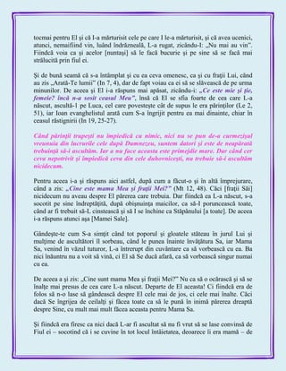 tocmai pentru El şi că I-a mărturisit cele pe care I le-a mărturisit, şi că avea ucenici,
atunci, nemaifiind vin, luând îndrăzneală, L-a rugat, zicându-I: „Nu mai au vin‖.
Fiindcă voia ca şi acelor [nuntaşi] să le facă bucurie şi pe sine să se facă mai
strălucită prin fiul ei.
Şi de bună seamă că s-a întâmplat şi cu ea ceva omenesc, ca şi cu fraţii Lui, când
au zis „Arată-Te lumii‖ (In 7, 4), dar de fapt voiau ca ei să se slăvească de pe urma
minunilor. De aceea şi El i-a răspuns mai apăsat, zicându-i: „Ce este mie şi ţie,
femeie? încă n-a sosit ceasul Meu‖, însă că El se sfia foarte de cea care L-a
născut, ascultă-1 pe Luca, cel care povesteşte cât de supus le era părinţilor (Le 2,
51), iar Ioan evanghelistul arată cum S-a îngrijit pentru ea mai dinainte, chiar în
ceasul răstignirii (In 19, 25-27).
Când părinţii trupeşti nu împiedică cu nimic, nici nu se pun de-a curmezişul
vreunuia din lucrurile cele după Dumnezeu, suntem datori şi este de neapărată
trebuinţă să-i ascultăm. Iar a nu face aceasta este primejdie mare. Dar când cer
ceva nepotrivit şi împiedică ceva din cele duhovniceşti, nu trebuie să-i ascultăm
nicidecum.
Pentru aceea i-a şi răspuns aici astfel, după cum a făcut-o şi în altă împrejurare,
când a zis: „Cine este mama Mea şi fraţii Mei?‖ (Mt 12, 48). Căci [fraţii Săi]
nicidecum nu aveau despre El părerea care trebuia. Dar fiindcă ea L-a născut, s-a
socotit pe sine îndreptăţită, după obişnuinţa maicilor, ca să-I poruncească toate,
când ar fi trebuit să-L cinstească şi să I se închine ca Stăpânului [a toate]. De aceea
i-a răspuns atunci aşa [Mamei Sale].
Gândeşte-te cum S-a simţit când tot poporul şi gloatele stăteau în jurul Lui şi
mulţime de ascultători îl sorbeau, când le punea înainte învăţătura Sa, iar Mama
Sa, venind în văzul tuturor, L-a întrerupt din cuvântare ca să vorbească cu ea. Ba
nici înăuntru nu a voit să vină, ci El să Se ducă afară, ca să vorbească singur numai
cu ea.
De aceea a şi zis: „Cine sunt mama Mea şi fraţii Mei?‖ Nu ca să o ocărască şi să se
înalţe mai presus de cea care L-a născut. Departe de El aceasta! Ci fiindcă era de
folos să n-o lase să gândească despre El cele mai de jos, ci cele mai înalte. Căci
dacă Se îngrijea de ceilalţi şi făcea toate ca să le pună în inimă părerea dreaptă
despre Sine, cu mult mai mult făcea aceasta pentru Mama Sa.
Şi fiindcă era firesc ca nici dacă L-ar fi ascultat să nu fi vrut să se lase convinsă de
Fiul ei – socotind că i se cuvine în tot locul întâietatea, deoarece îi era mamă – de
 