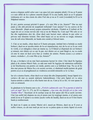 aceea a răspuns astfel celor care i-au spus [că este aşteptat afară]. Că nu ar fi putut
s-o suie altfel de la o părere smerită despre El la una înaltă, dacă ea ar fi aşteptat
totdeauna să i se dea cinste de către Fiul său şi nu ar fi venit [vreodată] la El ca la
Stăpânul tuturor.
Şi aici, pentru aceeaşi pricină îi spune: „Ce este Mie şi ţie, femeie?‖ Dar nu mai
puţin şi din altă pricină de neapărată trebuinţă! Care anume? Ca nu cumva să fie
vreo bănuială [după aceea] asupra minunilor săvârşite. Fiindcă ar fi trebuit să fie
rugat de cei ce aveau nevoie [de vin] şi nu de Mama Sa. Cum aşa? Păi cele ce se
fac din rugămintea alor tăi, chiar dacă sunt lucruri mari, adesea le par celor ce
privesc mai dinainte ticluite. Dar când înşişi cei ce au nevoie se roagă, minunea
iese de sub orice bănuială, iar lauda este curată şi folosul mare.
3. Căci şi un medic, chiar dacă ar fi foarte priceput, intrând într-o bolniţă cu mulţi
bolnavi, dacă nu ar asculta nimic de la cei neputincioşi, nici de la cei ce le-au venit
în vizită, ci ar mângâia-o doar pe mama sa, va fi bănuit şi dispreţuit de cei bolnavi
şi nimeni, nici dintre cei ce zac în pat, nici dintre cei ce sunt lângă ei, nu va crede
că este în stare să facă ceva bun şi vrednic de uimire. Pentru aceea a şi certat-o
atunci, zicându-i: „Ce este Mie şi ţie, femeie?‖
Şi aşa, a învăţat-o să nu mai facă asemenea lucruri în viitor. Căci dacă Se îngrijea
până şi de cinstea Maicii Sale, cu atât mai mult Se îngrijea de mântuirea sufletului
şi de binefacerea cea pentru cei mulţi, pentru care a şi îmbrăcat trup. Nu ca să Se
dea mai presus de Maica Sa a zis aceste cuvinte, ci rânduind multă purtare de grijă
pentru ea şi ca să pregătească cu vrednicia cuvenită minunile ce le va face.
Iar că o cinstea foarte, chiar dacă n-ar reieşi din alte [împrejurări], însuşi faptul că a
certat-o dă mai cu seamă mărturie îndestulătoare. Căci prin faptul că i-a atras
luarea-aminte a arătat că se sfia foarte tare de ea. Cum şi în ce fel, vă vom spune în
cele ce urmează.
Ia gândeşte-te la femeia care a zis: „Fericit e pântecele care Te-a purtat şi sânii la
care ai supt‖ (Le 11, 27), iar El i-a răspuns: „Aşa este, dar fericiţi cei ce fac voia
Tatălui Meu‖. Socoteşte că în acelaşi scop au fost spuse [de El] şi acele cuvinte.
Căci [un astfel de] răspuns nu era al unuia care îşi respinge mama, ci al unuia care
arată că nu ar fi ajutat-o cu nimic [acele vorbe de laudă], dacă ea nu ar fi fost foarte
bună şi credincioasă.
Şi dacă nu îi ajuta cu nimic Mariei să-L nască pe Hristos, dacă nu ar fi avut şi
suflet virtuos, cu cât mai mult pe noi nu ne va putea ajuta cu nimic faptul că avem
 