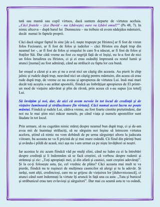 tată sau mamă sau copil virtuos, dacă suntem departe de virtutea aceluia.
„Căci fratele – zice David – nu izbăveşte; oare va izbăvi omul?‖ (Ps 48, 7). In
nimic altceva – după harul lui Dumnezeu – nu trebuie să avem nădejdea mântuirii,
decât numai în faptele proprii.
Căci dacă singur faptul în sine [de a-L naşte trupeşte pe Hristos] ar fi fost de vreun
folos Fecioarei, ar fi fost de folos şi iudeilor – căci Hristos era după trup din
neamul lor -, ar fi fost de folos şi oraşului în care S-a născut, ar fi fost de folos şi
fraţilor Săi. Dar câtă vreme au fost cu negrijă faţă de ei înşişi, nu le-a fost de nici
un folos înrudirea cu Hristos, ci şi ei erau osândiţi împreună cu restul lumii şi
atunci [numai] au fost admiraţi, când au strălucit cu fapta lor cea bună.
Iar oraşul a căzut şi a ars şi nu a avut nici un câştig din aceasta. Au pierit în chip
jalnic şi rudele după trup, neavând nici un câştig pentru mântuire, din aceea că erau
rude după trup, de vreme ce nu aveau şi apropierea de virtutea Lui. însă mai mari
decât toţi aceştia s-au arătat apostolii, fiindcă au îmbrăţişat apropierea de El printr-
un mod de vieţuire adevărat şi plin de râvnă, prin aceea că s-au supus [cu totul]
Lui.
Să învăţăm şi noi, dar, de aici că avem nevoie în tot locul de credinţă şi de
vieţuire luminoasă şi strălucitoare [în virtute]. Căci numai acest lucru ne poate
mântui. Fiindcă şi rudele Lui, câtăva vreme, au fost foarte cinstite pretutindeni, dar
noi nu le mai ştim nici măcar numele, pe când viaţa şi numele apostolilor sunt
lăudate în tot locul.
Prin urmare, să nu cugetăm nimic măreţ despre neamul bun după trup, ci şi de-am
avea mii de înaintaşi străluciţi, să ne sârguim noi înşine să întrecem virtutea
acelora, ştiind că nimic nu vom dobândi de pe urma sârguinţei altora la judecata
viitoare, ba aceasta ne va fi pricină de şi mai mare osândă. Că fiind din părinţi buni
şi avându-i pildă de acasă, nici aşa nu i-am urmat ca pe nişte învăţători ai noştri.
Iar acestea le zic acum fiindcă văd pe mulţi elini, când ne luăm cu ei la întrebări
despre credinţă şi îi îndemnăm să se facă creştini, că vorbesc despre rudenii şi
strămoşi şi zic: „Toţi apropiaţii mei, şi din afară şi casnici, sunt creştini adevăraţi‖.
Şi la ce-ţi foloseşte asta, ţie, cel vrednic de plâns? Căci aceasta mai mult te va
pierde, fiindcă nu te ruşinezi de mulţimea casnicilor să alergi şi tu la adevăr. Şi
iarăşi, sunt alţii, credincioşi, care nu se grijesc de vieţuirea lor [duhovnicească], ci
atunci când sunt îndemnaţi la virtute îţi aruncă în faţă una ca asta: „Tata şi bunicul
şi străbunicul erau tare evlavioşi şi sârguitori‖. Dar mai cu seamă asta te va osândi,
 