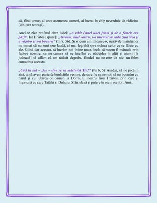că, fiind urmaş al unor asemenea oameni, ai lucrat în chip nevrednic de rădăcina
[din care te tragi].
Auzi ce zice profetul către iudei: „A robit Israel unei femei şi de o femeie era
păzit‖. Iar Hristos [spune]: „Avraam, tatăl vostru, s-a bucurat să vadă ziua Mea şi
a văzut-o şi s-a bucurat‖ (In 8, 56). Şi oricum am întoarce-o, isprăvile înaintaşilor
nu numai că nu sunt spre laudă, ci mai degrabă spre osânda celor ce se fălesc cu
ele. Ştiind dar acestea, să lucrăm noi înşine toate, încât să putem fi mântuiţi prin
faptele noastre, ca nu cumva să ne înşelăm cu nădejdea în alţii şi atunci [la
judecată] să aflăm că am rătăcit degeaba, fiindcă nu ne este de nici un folos
cunoştinţa aceasta.
„Căci în iad – zice – cine se va mărturisi Ţie?‖ (Ps 6, 5). Aşadar, să ne pocăim
aici, ca să avem parte de bunătăţile veşnice, de care fie ca noi toţi să ne bucurăm cu
harul şi cu iubirea de oameni a Domnului nostru Iisus Hristos, prin care şi
împreună cu care Tatălui şi Duhului Sfânt slavă şi putere în vecii vecilor. Amin.
 