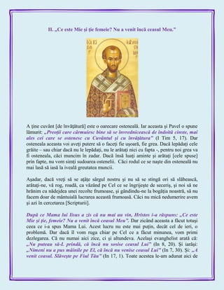 II. „Ce este Mie şi ţie femeie? Nu a venit încă ceasul Meu.”
A ţine cuvânt [de învăţătură] este o oarecare osteneală. Iar aceasta şi Pavel o spune
lămurit: „Preoţii care cârmuiesc bine să se învrednicească de îndoită cinste, mai
ales cei care se ostenesc cu Cuvântul şi cu învăţătura‖ (I Tim 5, 17). Dar
osteneala aceasta voi aveţi putere să o faceţi fie uşoară, fie grea. Dacă lepădaţi cele
grăite – sau chiar dacă nu le lepădaţi, nu le arătaţi nici cu fapta -, pentru noi grea va
fi osteneala, căci muncim în zadar. Dacă însă luaţi aminte şi arătaţi [cele spuse]
prin fapte, nu vom simţi sudoarea ostenelii. Căci rodul ce se naşte din osteneală nu
mai lasă să iasă la iveală greutatea muncii.
Aşadar, dacă vreţi să se aţâţe sârgul nostru şi nu să se stingă ori să slăbească,
arătaţi-ne, vă rog, roadă, ca văzând pe Cel ce se îngrijeşte de seceriş, şi noi să ne
hrănim cu nădejdea unei recolte frumoase, şi gândindu-ne la bogăţia noastră, să nu
facem doar de mântuială lucrarea această frumoasă. Căci nu mică nedumerire avem
şi azi în cercetarea [Scripturii].
După ce Mama lui Iisus a zis că nu mai au vin, Hristos i-a răspuns: „Ce este
Mie şi ţie, femeie? Nu a venit încă ceasul Meu‖. Dar zicând aceasta a făcut totuşi
ceea ce i-a spus Mama Lui. Acest lucru nu este mai puţin, decât cel de ieri, o
problemă. Dar dacă îl vom ruga chiar pe Cel ce a făcut minunea, vom primi
dezlegarea. Că nu numai aici zice, ci şi altundeva. Acelaşi evanghelist arată că:
„Nu puteau să-L prindă, că încă nu sosise ceasul Lui‖ (In 8, 20). Şi iarăşi:
„Nimeni nu a pus mâinile pe El, că încă nu venise ceasul Lui‖ (In 7, 30). Şi: „A
venit ceasul. Slăveşte pe Fiul Tău‖ (In 17, 1). Toate acestea le-am adunat aici de
 