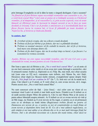 prin întreaga Evanghelie ca să le dăm la toate o singură dezlegare. Care e aceasta?
Nu fiindcă ar fî fost Hristos supus necesităţii vremurilor sau ceasurilor a zis „Nu
a venit încă ceasul Meu‖ (căci cum ar putea să se întâmple aceasta cu Făcătorul
vremilor, şi al timpurilor, şi al veacurilor?), ci, prin aceste expresii, vrea să arate
lămurit că [Hristos] toate le lucrează la timpul cuvenit şi nu le face pe toate
deodată şi oricum]. Căci s-ar fi produs o amestecare şi o neorânduială dacă nu
făcea fiecare lucru la vremea lui, ci le-ar fi plămădit pe toate deodată: şi
Naşterea Sa, şi învierea şi Judecata [lumii].
Ia aminte, dar!
A trebuit să facă creaţia, dar nu a făcut-o toată deodată.
Trebuia să facă pe bărbat şi pe femeie, dar nu i-a plămădit deodată.
Trebuia ca neamul omenesc să fie osândit la moarte, dar să fie şi învierea,
însă mare este distanţa dintre ele.
Trebuia să fie dată Legea, dar nu în acelaşi timp cu harul, ci pe fiecare 1-a
iconomisit la vremea cuvenită.
Aşadar, Hristos nu este supus necesităţii vremilor, căci El este Cel care a pus
rânduială în vremi, tocmai pentru că este Făcătorul lor.
Dar Ioan a spus aici că Hristos a zis „Nu a venit încă ceasul Meu‖, ca să arate că
nu era încă cunoscut celor mulţi şi că nu avea nici ceata întreagă a ucenicilor, căci
îl urmaseră numai Andrei şi, împreună cu el, Filip. Ba, mai mult, nici chiar aceştia
toţi [care erau cu El] nu-L cunoşteau cum trebuie, nici Mama Sa, nici fraţii.
Deoarece chiar după [ce făcuse] multe minuni, evanghelistul spune despre fraţii
Lui că „Nici fraţii Lui nu credeau în El‖ (In 7, 5). însă nici cei de la nuntă nu-L
ştiau. Căci [dacă L-ar fi ştiut], ar fi venit chiar ei, care aveau nevoie, să-L roage.
Pentru aceea zice: „Nu a venit încă ceasul Meu‖.
Nu sunt cunoscut celor de faţă – [zice Iisus] – nici celor care au văzut că s-a
terminat vinul Lasă-i să simtă ei mai întâi acest lucru. Fiindcă n-ar fi trebuit ca ei
să audă acestea despre Mine din partea ta. Căci tu eşti Mama Mea şi de aceea ai
putea aduce bănuială asupra minunii. Ar fi trebuit ca cei ce aveau nevoie să vină şi
să Mă roage, nu fiindcă aş fi avut nevoie să fiu rugat, ci pentru ca ei să primească
ceea ce se săvârşea cu toată inima (Rugăciunea trebuie făcută nu pentru că
Dumnezeu are nevoie de ea, ci pentru ca noi să conştientizăm cu toată fiinţa că
avem nevoie şi depindem întru totul de El. Cu cât e mai adâncă rugăciunea, cu
atât simţim şi noi mai adânc şi ne dăruim din ce în ce mai mult întreaga fiinţă lui
Hristos. Dar e de absolută necesitate să o facem din toată inima, chiar dacă ne
 