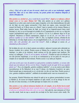 silim.). Căci cel ce ştie că zace în nevoi, când cere cele ce are trebuinţă, capătă
mult har. Dar cel ce nu simte nevoia, nu poate primi nici simţirea limpede şi
clară a binefacerii.
Dar pentru ce, zicând că „nu a venit încă ceasul Meu‖, după ce a refuzat, a făcut
totuşi ceea ce i-a spus Mama Sa? Mai ales pentru ca şi celor ce-i grăiesc
împotrivă, şi celor care cred că este supus timpului, să le dea îndestulătoare dovadă
că, de fapt, nu este supus soroacelor. Căci dacă era supus, cum, nesosind încă
ceasul [să facă], ar fi făcut ceea ce a făcut? Apoi şi pentru că îşi cinstea Mama şi
pentru aceea, fiind atâta lume de faţă, nu [voia] să se împotrivească întru totul
dorinţei ei, nici ca ea să înceapă să creadă că ar fi neputincios şi nici ca s-o facă de
ruşine [neîmplinind ruga] celei ce L-a născut. Că ea îi şi adusese deja la El pe
slujitori. Deoarece şi femeii canaanence, după ce i-a zis că „nu este bine să iei
pâinea copiilor şi s-o dai câinilor‖ (Mt 15, 26), i-a împlinit cererea, sfiindu-Se de
stăruinţa ei. Şi deşi după aceea a zis [evanghelistul] şi că „nu am fost trimis decât
către oile cele pierdute ale casei lui Israel‖, însă a adăugat şi aceea că „a
tămăduit pe fiica femeii‖.
Să învăţăm de aici că şi dacă suntem nevrednici, adeseori tocmai prin stăruinţă ne
facem vrednici de a primi. Pentru aceea şi Mama Sa a stăruit şi ea, dar, în chip
înţelept, i-a adus şi pe slujitori, încât cererea să fie din partea mai multora. De
aceea a şi adăugat: „Ceea ce vă va spune, să faceţi‖. Fiindcă ea ştia că refuzul nu
era din pricina neputinţei, ci ca să nu se semeţească şi să nu pară că vrea pur şi
simplu să se repeadă să facă minuni. Pentru aceea i-a şi adus pe slujitori.
„Şi erau acolo şase vase de piatră cu apă pentru curăţirea iudeilor, ce aveau câte
două sau trei măsuri. Şi le-a zis lor Iisus: Umpleţi vasele de apă! Şi le-au umplut
până sus‖. Nu a zis degeaba „pentru curăţirea iudeilor‖, ci ca nu cumva unii dintre
necredincioşi să fie bănuitori că ar mai fi rămas vin înăuntru [vaselor], iar apoi,
fiind turnată apa şi amestecată cu el, să devină vin din cel mai bun. Pentru aceea şi
zice „pentru curăţirea iudeilor‖, arătând că niciodată acele vase nu avuseseră vin.
Iar aceasta, fiindcă Palestina este săracă în apă şi nu se găsesc pretutindeni izvoare
şi fântâni şi, de aceea tot timpul umpleau cu apă vasele, ca să nu alerge la râu ori
de câte ori erau necuraţi, ci să aibă aproape un mijloc de a se curăţi.
Dar pentru ce nu a făcut minunea înainte de a le umple, că ar fî fost lucru mult
mai minunat? Fiindcă [de bună seamă] altceva este a schimba calitatea materiei
şi altceva a-i plămădi fiinţa din cele ce nu sunt. într-adevăr, mai minunat ar fi fost
cea din urmă. însă nu aşa a socotit de cuviinţă să Se facă crezut celor mulţi. De
 