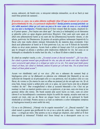 aceea, adeseori, de bună-voie. a micşorat măreţia minunilor, ca să se facă şi mai
mult bine primit de oamenii .
Şi pentru ce, oare, nu a adus [dintru nefiinţă] chiar El apa şi atunci să o şi arate
[preschimbată] în vin, ci a poruncit slujitorilor? Iarăşi pentru aceeaşi pricină: ca
să-i aibă martori chiar pe cei care au pus-o în vase cum că ceea ce s-a săvârşit
nu era nici o închipuire. Fiindcă dacă ar fi fost vreunii fără de ruşine, slujitorii le-
ar fi putut spune: „Noi înşine am cărat apa‖. Iar asta [s-a întâmplat] ca să răstoarne
şi părerile celor ce spun dogme potrivnice Bisericii. Căci sunt unii care spun că
altul este plăsmuitorul lumii şi nu sunt ale lui [Dumnezeu] lucrurile văzute, ci ale
altuia, potrivnic lui Dumnezeu. Şi pentru că aceştia grăiesc nebuneşte împotrivă-I a
făcut cele mai multe dintre minuni folosindu-Se de materia deja existentă. Căci
dacă acel plăsmuitor al lumii ar fi fost potrivnic Lui, nu s-ar fi folosit de lucrurile
altuia ca să-şi arate puterea. Acum însă a arătat că însuşi este Cel ce preschimbă
apa în struguri şi ploaia o preface prin mijlocirea rădăcinii în vin. Iar ceea ce se
întâmplă cu răsadurile în multe luni de zile, 1-a făcut El dintr-o dată la nuntă.
Şi când au umplut vasele, a zis: „Scoateţi acum şi duceţi nunului‖. „Şi i-au dus.
Iar când a gustat nunul apa prefăcută în vin, nu ştia de unde este (dar slujitorii
care scoseseră apă ştiau) şi a strigat pe mire şi i-a zis: Tot omul mai întâi pune
vinul cel bun, iar când se îmbată, atunci îl pune pe cel mai rău. Tu ai ţinut însă
vinul cel bun până acum‖.
Acum vor răstălmăci unii şi vor zice: „Păi era o adunare de oameni beţi şi
înţelegerea celor ce îşi dăduseră cu părerea era vătămată [de băutură] şi nu era
suficient de limpede ca să priceapă cele ce s-au petrecut, nici să judece cele ce s-au
făcut, de vreme ce [în starea în care se aflau nu puteau] şti de era apă sau vin. Şi că
erau beţi, însuşi nunul a arătat prin cele ce a spus, iar acest lucru este de-a dreptul
vrednic de râs‖. Dar evanghelistul a tăiat şi această bănuială a lor. Căci nu pe
nuntaşi i-a luat ca martori pentru ceea ce s-a petrecut, ci pe nun, care era treaz şi nu
gustase deloc din nimic. De bună seamă ştiţi acest lucru cu toţii, cum că celor
cărora li se încredinţează o asemenea slujire la astfel de ospeţe, aceştia sunt mai cu
seamă cei treji, căci au de făcut un singur lucru: totul să se petreacă în bună
rânduială şi cuviinţă. Pentru aceea a şi luat ca mărturie a celor întâmplate simţirea
şi înţelegerea trează [a unui astfel de om].
Că nu a zis [Hristos]: „Vărsaţi vin în cupele mesenilor‖, ci: „Duceţi nunului‖. Iar
când nunul a gustat apa prefăcută în vin şi nu a ştiut de unde este – însă slujitorii
ştiau – a strigat pe mire. Dar pentru ce nu a strigat pe slujitori, căci astfel ar fi fost
descoperită şi minunea? Fiindcă nici Iisus însuşi nu a descoperit ceea ce s-a
 
