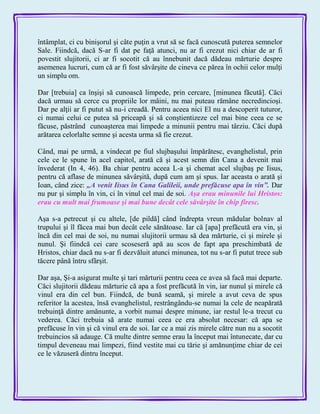 întâmplat, ci cu binişorul şi câte puţin a vrut să se facă cunoscută puterea semnelor
Sale. Fiindcă, dacă S-ar fi dat pe faţă atunci, nu ar fi crezut nici chiar de ar fi
povestit slujitorii, ci ar fi socotit că au înnebunit dacă dădeau mărturie despre
asemenea lucruri, cum că ar fi fost săvârşite de cineva ce părea în ochii celor mulţi
un simplu om.
Dar [trebuia] ca înşişi să cunoască limpede, prin cercare, [minunea făcută]. Căci
dacă urmau să cerce cu propriile lor mâini, nu mai puteau rămâne necredincioşi.
Dar pe alţii ar fi putut să nu-i creadă. Pentru aceea nici El nu a descoperit tuturor,
ci numai celui ce putea să priceapă şi să conştientizeze cel mai bine ceea ce se
făcuse, păstrând cunoaşterea mai limpede a minunii pentru mai târziu. Căci după
arătarea celorlalte semne şi acesta urma să fie crezut.
Când, mai pe urmă, a vindecat pe fiul slujbaşului împărătesc, evanghelistul, prin
cele ce le spune în acel capitol, arată că şi acest semn din Cana a devenit mai
învederat (In 4, 46). Ba chiar pentru aceea L-a şi chemat acel slujbaş pe Iisus,
pentru că aflase de minunea săvârşită, după cum am şi spus. Iar aceasta o arată şi
Ioan, când zice: „A venit Iisus în Cana Galileii, unde prefăcuse apa în vin‖. Dar
nu pur şi simplu în vin, ci în vinul cel mai de soi. Aşa erau minunile lui Hristos:
erau cu mult mai frumoase şi mai bune decât cele săvârşite în chip firesc.
Aşa s-a petrecut şi cu altele, [de pildă] când îndrepta vreun mădular bolnav al
trupului şi îl făcea mai bun decât cele sănătoase. Iar că [apa] prefăcută era vin, şi
încă din cel mai de soi, nu numai slujitorii urmau să dea mărturie, ci şi mirele şi
nunul. Şi fiindcă cei care scoseseră apă au scos de fapt apa preschimbată de
Hristos, chiar dacă nu s-ar fi dezvăluit atunci minunea, tot nu s-ar fi putut trece sub
tăcere până întru sfârşit.
Dar aşa, Şi-a asigurat multe şi tari mărturii pentru ceea ce avea să facă mai departe.
Căci slujitorii dădeau mărturie că apa a fost prefăcută în vin, iar nunul şi mirele că
vinul era din cel bun. Fiindcă, de bună seamă, şi mirele a avut ceva de spus
referitor la acestea, însă evanghelistul, restrângându-se numai la cele de neapărată
trebuinţă dintre amănunte, a vorbit numai despre minune, iar restul le-a trecut cu
vederea. Căci trebuia să arate numai ceea ce era absolut necesar: că apa se
prefăcuse în vin şi că vinul era de soi. Iar ce a mai zis mirele către nun nu a socotit
trebuincios să adauge. Că multe dintre semne erau la început mai întunecate, dar cu
timpul deveneau mai limpezi, fiind vestite mai cu tărie şi amănunţime chiar de cei
ce le văzuseră dintru început.
 