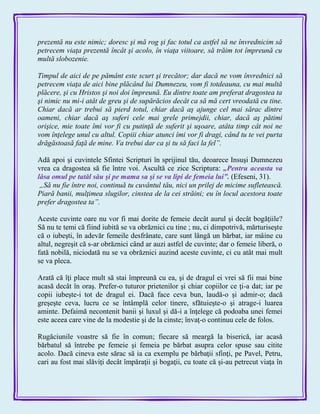 prezentă nu este nimic; doresc şi mă rog şi fac totul ca astfel să ne învrednicim să
petrecem viaţa prezentă încât şi acolo, în viaţa viitoare, să trăim tot împreună cu
multă slobozenie.
Timpul de aici de pe pământ este scurt şi trecător; dar dacă ne vom învrednici să
petrecem viaţa de aici bine plăcând lui Dumnezeu, vom fi totdeauna, cu mai multă
plăcere, şi cu Hristos şi noi doi împreună. Eu dintre toate am preferat dragostea ta
şi nimic nu mi-i atât de greu şi de supărăcios decât ca să mă cert vreodată cu tine.
Chiar dacă ar trebui să pierd totul, chiar dacă aş ajunge cel mai sărac dintre
oameni, chiar dacă aş suferi cele mai grele primejdii, chiar, dacă aş pătimi
orişice, mie toate îmi vor fi cu putinţă de suferit şi uşoare, atâta timp cât noi ne
vom înţelege unul cu altul. Copiii chiar atunci îmi vor fi dragi, când tu te vei purta
drăgăstoasă faţă de mine. Va trebui dar ca şi tu să faci la fel”.
Adă apoi şi cuvintele Sfintei Scripturi în sprijinul tău, deoarece Insuşi Dumnezeu
vrea ca dragostea să fie între voi. Ascultă ce zice Scriptura: „Pentru aceasta va
lăsa omul pe tatăl său şi pe mama sa şi se va lipi de femeia lui‖. (Efeseni, 31).
„Să nu fie între noi, continuă tu cuvântul tău, nici un prilej de micime sufletească.
Piară banii, mulţimea slugilor, cinstea de la cei străini; eu în locul acestora toate
prefer dragostea ta”.
Aceste cuvinte oare nu vor fi mai dorite de femeie decât aurul şi decât bogăţiile?
Să nu te temi că fiind iubită se va obrăznici cu tine ; nu, ci dimpotrivă, mărturiseşte
că o iubeşti, în adevăr femeile desfrânate, care sunt lângă un bărbat, iar mâine cu
altul, negreşit că s-ar obrăznici când ar auzi astfel de cuvinte; dar o femeie liberă, o
fată nobilă, niciodată nu se va obrăznici auzind aceste cuvinte, ci cu atât mai mult
se va pleca.
Arată că îţi place mult să stai împreună cu ea, şi de dragul ei vrei să fii mai bine
acasă decât în oraş. Prefer-o tuturor prietenilor şi chiar copiilor ce ţi-a dat; iar pe
copii iubeşte-i tot de dragul ei. Dacă face ceva bun, laudă-o şi admir-o; dacă
greşeşte ceva, lucru ce se întâmplă celor tinere, sfătuieşte-o şi atrage-i luarea
aminte. Defaimă necontenit banii şi luxul şi dă-i a înţelege că podoaba unei femei
este aceea care vine de la modestie şi de la cinste; învaţ-o continuu cele de folos.
Rugăciunile voastre să fie în comun; fiecare să meargă la biserică, iar acasă
bărbatul să întrebe pe femeie şi femeia pe bărbat asupra celor spuse sau citite
acolo. Dacă cineva este sărac să ia ca exemplu pe bărbaţii sfinţi, pe Pavel, Petru,
cari au fost mai slăviţi decât împăraţii şi bogaţii, cu toate că şi-au petrecut viaţa în
 