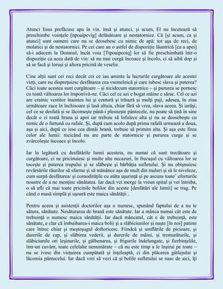 Atunci Iisus prefăcuse apa în vin. însă şi atunci, şi acum, El nu încetează să
preschimbe voinţele [npoaipevig] delăsătoare şi nestatornice. Că [şi acum, ca şi
atunci] sunt oameni care nu se deosebesc cu nimic de apă: tot aşa de reci, de
molatici şi de nestatornici. Pe cei care au o astfel de dispoziţie lăuntrică [ca a apei]
să-i aducem la Domnul, încât voia [Ttpoaipeoiq] lor să fie preschimbată într-o
dispoziţie ca acea dată de vin: să nu mai curgă încoace şi încolo, ci să aibă dop şi
să se facă şi loruşi şi altora pricină de veselie.
Cine alţii sunt cei reci decât cei ce iau aminte la lucrurile curgătoare ale acestei
vieţi, care nu dispreţuiesc desfătarea cea vremelnică şi care iubesc slava şi puterea?
Căci toate acestea sunt curgătoare – şi nicidecum statornice – şi pururea se pornesc
cu toată vâltoarea lor împotrivă-ne. Căci cel ce azi e bogat mâine e sărac. Cel ce azi
are crainic vestitor înaintea lui şi centură şi trăsură şi mulţi paji, adesea, în ziua
următoare zace în închisoare şi lasă altuia, chiar fără să vrea, slava aceea. Şi iarăşi,
cel ce se desfată şi se lăcomeşte până-i plesneşte pântecele, nu poate să ţină în sine
decât o zi toată hrana şi apoi iar trebuie să înfulece alta şi nu se deosebeşte cu
nimic de o furtună cu rafale. Şi, după cum acolo după prima rafală urmează a doua,
aşa şi aici, după ce iese cea dintâi hrană, trebuie să primim alta. Şi aşa este firea
celor ale lumii: nicicând nu are parte de statornicie şi pururea curge şi se
zvârcoleşte încoace şi încolo.
Iar în legătură cu desfătările lumii acesteia, nu numai că sunt trecătoare şi
curgătoare, ci ne pricinuiesc şi multe alte necazuri, în frecuşul cu vâltoarea lor se
toceşte şi puterea trupului şi se slăbeşte şi bărbăţia sufletului. Şi nu obişnuiesc
revărsările râurilor să sfarme şi să mănânce aşa de mult din maluri şi să le niveleze,
cum surpă desfătarea/ şi comodităţile cu atâta uşurinţă şi pe ascuns toate’ eforturile
noastre de a ne menţine sănătatea. Iar dacă vei merge la vreun spital şi vei întreba,
o să afli că mai toate pricinile bolilor din aceste [desfătări ale lumii] se trag. Pe
când o masă simplă şi uşoară este maica sănătăţii .
Pentru aceea şi asistenţii doctorilor aşa o numesc, spunând faptului de a nu te
sătura, sănătate. Nesăturarea de hrană este sănătate. Iar a mânca numai cât este de
trebuinţă o numesc maica sănătăţii. Iar dacă mâncatul, cât e de trebuinţă, este
sănătate, e clar că îmbuibarea-i maica bolii şi a slăbiciunilor şi naşte [în noi] patimi
care întrec chiar şi meşteşugul doftoricesc. Fiindcă şi umflările de picioare, şi
durerile de cap, şi slăbirea vederii, şi durerile de mâini, şi tremurăturile, şi
slăbiciunile ori leşinurile, şi gălbenarea, şi frigurile îndelungate, şi fierbinţelile,
într-un cuvânt, toate celelalte nenumărate – că nu este timp a le înşirui pe toate –
nu se ivesc din vieţuirea cumpătată şi înţeleaptă, ci din plăcerea gâtlejului şi
lăcomia pântecelui. Iar dacă vrei să vezi că şi bolile sufletului se nasc de aici, îţi
 