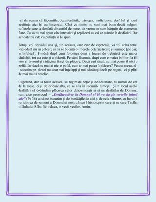 vei da seama că lăcomiile, dezmierdările, tristeţea, moliciunea, desfrâul şi toată
neştiinţa aici îşi au începutul. Căci cu nimic nu sunt mai bune decât măgarii
sufletele care se desfată din astfel de mese, de vreme ce sunt hărţuite de asemenea
fiare. Ca să nu mai spun câte întristări şi neplăceri au cei ce stăruie în desfătări. Dar
pe toate nu este cu putinţă să le spun.
Totuşi voi dezvălui una şi, din aceasta, care este de căpetenie, vă voi arăta totul.
Niciodată nu au plăcere şi nu se bucură de mesele cele încărcate şi scumpe [pe care
le înfulecă]. Fiindcă după cum folosirea doar a hranei de trebuinţă este maica
sănătăţii, tot aşa este şi a plăcerii. Pe când lăcomia, după cum e maica bolilor, la fel
este şi izvorul şi rădăcina lipsei de plăcere. Dacă eşti sătul, nu mai poate fi nici o
poftă. Iar dacă nu mai ai nici o poftă, cum ar mai putea fi plăcere? Pentru aceea, să-
i socotim pe săraci nu doar mai înţelepţi şi mai sănătoşi decât pe bogaţi, ci şi plini
de mai multă veselie.
Cugetând, dar, la toate acestea, să fugim de beţie şi de desfătare, nu numai de cea
de la mese, ci şi de oricare alta, ce se află în lucrurile lumeşti. Şi în locul acelei
desfătări să dobândim plăcerea celor duhovniceşti şi să ne desfătăm de Domnul,
cum zice proorocul – „Desfătează-te în Domnul şi îţi va da ţie cererile inimii
tale‖ (Ps 36) ca să ne bucurăm şi de bunătăţile de aici şi de cele viitoare, cu harul şi
cu iubirea de oameni a Domnului nostru Iisus Hristos, prin care şi cu care Tatălui
şi Duhului Sfânt fie-i slava, în vecii vecilor. Amin.
 
