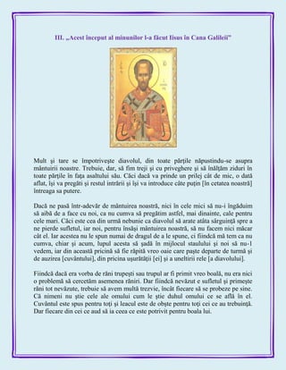 III. „Acest început al minunilor l-a făcut Iisus în Cana Galileii”
Mult şi tare se împotriveşte diavolul, din toate părţile năpustindu-se asupra
mântuirii noastre. Trebuie, dar, să fim treji şi cu priveghere şi să înălţăm ziduri în
toate părţile în faţa asaltului său. Căci dacă va prinde un prilej cât de mic, o dată
aflat, îşi va pregăti şi restul intrării şi îşi va introduce câte puţin [în cetatea noastră]
întreaga sa putere.
Dacă ne pasă într-adevăr de mântuirea noastră, nici în cele mici să nu-i îngăduim
să aibă de a face cu noi, ca nu cumva să pregătim astfel, mai dinainte, cale pentru
cele mari. Căci este cea din urmă nebunie ca diavolul să arate atâta sârguinţă spre a
ne pierde sufletul, iar noi, pentru însăşi mântuirea noastră, să nu facem nici măcar
cât el. Iar acestea nu le spun numai de dragul de a le spune, ci fiindcă mă tem ca nu
cumva, chiar şi acum, lupul acesta să şadă în mijlocul staulului şi noi să nu-1
vedem, iar din această pricină să fie răpită vreo oaie care paşte departe de turmă şi
de auzirea [cuvântului], din pricina uşurătăţii [ei] şi a uneltirii rele [a diavolului].
Fiindcă dacă era vorba de răni trupeşti sau trupul ar fi primit vreo boală, nu era nici
o problemă să cercetăm asemenea răniri. Dar fiindcă nevăzut e sufletul şi primeşte
răni tot nevăzute, trebuie să avem multă trezvie, încât fiecare să se probeze pe sine.
Că nimeni nu ştie cele ale omului cum le ştie duhul omului ce se află în el.
Cuvântul este spus pentru toţi şi leacul este de obşte pentru toţi cei ce au trebuinţă.
Dar fiecare din cei ce aud să ia ceea ce este potrivit pentru boala lui.
 