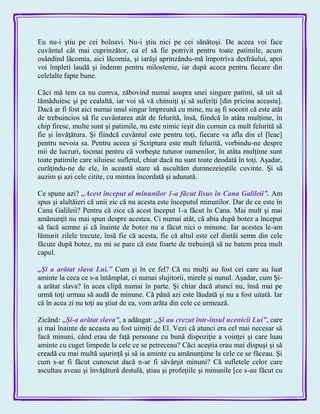 Eu nu-i ştiu pe cei bolnavi. Nu-i ştiu nici pe cei sănătoşi. De aceea voi face
cuvântul cât mai cuprinzător, ca el să fie potrivit pentru toate patimile, acum
osândind lăcomia, aici lăcomia, şi iarăşi aprinzându-mă împotriva desfrâului, apoi
voi împleti laudă şi îndemn pentru milostenie, iar după aceea pentru fiecare din
celelalte fapte bune.
Căci mă tem ca nu cumva, zăbovind numai asupra unei singure patimi, să uit să
tămăduiesc şi pe cealaltă, iar voi să vă chinuiţi şi să suferiţi [din pricina aceasta].
Dacă ar fi fost aici numai unul singur împreună cu mine, nu aş fi socotit că este atât
de trebuincios să fie cuvântarea atât de felurită, însă, fiindcă în atâta mulţime, în
chip firesc, multe sunt şi patimile, nu este nimic ieşit din comun ca mult felurită să
fie şi învăţătura. Şi fiindcă cuvântul este pentru toţi, fiecare va afla din el [leac]
pentru nevoia sa. Pentru aceea şi Scriptura este mult felurită, vorbindu-ne despre
mii de lucruri, tocmai pentru că vorbeşte tuturor oamenilor, în atâta mulţime sunt
toate patimile care siluiesc sufletul, chiar dacă nu sunt toate deodată în toţi. Aşadar,
curăţindu-ne de ele, în această stare să ascultăm dumnezeieştile cuvinte. Şi să
auzim şi azi cele citite, cu mintea încordată şi adunată.
Ce spune azi? „Acest început al minunilor 1-a făcut Iisus în Cana Galileii‖. Am
spus şi alaltăieri că unii zic că nu acesta este începutul minunilor. Dar de ce este în
Cana Galileii? Pentru că zice că acest început 1-a făcut în Cana. Mai mult şi mai
amănunţit nu mai spun despre acestea. Ci numai atât, că abia după botez a început
să facă semne şi că înainte de botez nu a făcut nici o minune. Iar acestea le-am
lămurit zilele trecute, însă fie că acesta, fie că altul este cel dintâi semn din cele
făcute după botez, nu mi se pare că este foarte de trebuinţă să ne batem prea mult
capul.
„Şi a arătat slava Lui.‖ Cum şi în ce fel? Că nu mulţi au fost cei care au luat
aminte la ceea ce s-a întâmplat, ci numai slujitorii, mirele şi nunul. Aşadar, cum Şi-
a arătat slava? în acea clipă numai în parte. Şi chiar dacă atunci nu, însă mai pe
urmă toţi urmau să audă de minune. Că până azi este lăudată şi nu a fost uitată. Iar
că în acea zi nu toţi au ştiut de ea, vom arăta din cele ce urmează.
Zicând: „Şi-a arătat slava‖, a adăugat: „Şi au crezut într-însul ucenicii Lui‖, care
şi mai înainte de aceasta au fost uimiţi de El. Vezi că atunci era cel mai necesar să
facă minuni, când erau de faţă persoane cu bună dispoziţie a voinţei şi care luau
aminte cu cuget limpede la cele ce se petreceau? Căci aceştia erau mai dispuşi şi să
creadă cu mai multă uşurinţă şi să ia aminte cu amănunţime la cele ce se făceau. Şi
cum s-ar fi făcut cunoscut dacă n-ar fi săvârşit minuni? Că sufletele celor care
ascultau aveau şi învăţătură destulă, ştiau şi profeţiile şi minunile [ce s-au făcut cu
 