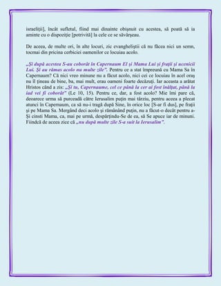 israeliţii], încât sufletul, fiind mai dinainte obişnuit cu acestea, să poată să ia
aminte cu o dispoziţie [potrivită] la cele ce se săvârşeau.
De aceea, de multe ori, în alte locuri, zic evangheliştii că nu făcea nici un semn,
tocmai din pricina cerbiciei oamenilor ce locuiau acolo.
„Şi după acestea S-au coborât în Capernaum El şi Mama Lui şi fraţii şi ucenicii
Lui. Şi au rămas acolo nu multe zile‖. Pentru ce a stat împreună cu Mama Sa în
Capernaum? Că nici vreo minune nu a făcut acolo, nici cei ce locuiau în acel oraş
nu îl ţineau de bine, ba, mai mult, erau oameni foarte decăzuţi. Iar aceasta a arătat
Hristos când a zis: „Şi tu, Capernaume, cel ce până la cer ai fost înălţat, până la
iad vei fi coborât‖ (Le 10, 15). Pentru ce, dar, a fost acolo? Mie îmi pare că,
deoarece urma să purceadă către Ierusalim puţin mai târziu, pentru aceea a plecat
atunci în Capernaum, ca să nu-i tragă după Sine, în orice loc [S-ar fi dus], pe fraţii
şi pe Mama Sa. Mergând deci acolo şi rămânând puţin, nu a făcut-o decât pentru a-
Şi cinsti Mama, ca, mai pe urmă, despărţindu-Se de ea, să Se apuce iar de minuni.
Fiindcă de aceea zice că „nu după multe zile S-a suit la Ierusalim‖.
 