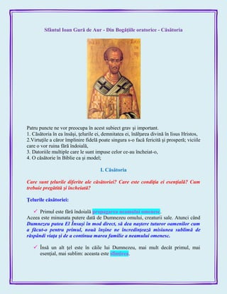 Sfântul Ioan Gură de Aur - Din Bogăţiile oratorice - Căsătoria
Patru puncte ne vor preocupa în acest subiect grav şi important.
1. Căsătoria în ea însăşi, ţelurile ei, demnitatea ei, înălţarea divină în Iisus Hristos,
2.Virtuţile a căror împlinire fidelă poate singura s-o facă fericită şi prosperă; viciile
care o vor ruina fără îndoială,
3. Datoriile multiple care le sunt impuse celor ce-au încheiat-o,
4. O căsătorie în Biblie ca şi model;
I. Căsătoria
Care sunt ţelurile diferite ale căsătoriei? Care este condiţia ei esenţială? Cum
trebuie pregătită şi încheiată?
Ţelurile căsătoriei:
 Primul este fără îndoială propagarea neamului omenesc.
Aceea este minunata putere dată de Dumnezeu omului, creaturii sale. Atunci când
Dumnezeu putea El Însuşi în mod direct, să dea naştere tuturor oamenilor cum
a făcut-o pentru primul, nouă înşine ne încredinţează misiunea sublimă de
răspândi viaţa şi de a continua marea familie a neamului omenesc.
 Însă un alt ţel este în căile lui Dumnezeu, mai mult decât primul, mai
esenţial, mai sublim: aceasta este sfinţirea.
 