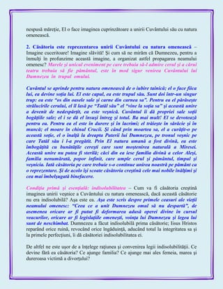 nespusă măreţie, El o face imaginea cuprinzătoare a unirii Cuvântului său cu natura
omenească.
2. Căsătoria este reprezentarea unirii Cuvântului cu natura omenească –
Imagine cuceritoare! Imagine slăvită! Şi cum să ne mirăm că Dumnezeu, pentru a
înmulţi în profunzime această imagine, a organizat astfel propagarea neamului
omenesc? Marele şi unicul eveniment pe care trebuia să-l admire cerul şi a cărui
teatru trebuia să fie pământul, este în mod sigur venirea Cuvântului lui
Dumnezeu în trupul omului.
Cuvântul se aprinde pentru natura omenească de o iubire tainică; el o face fiica
lui, ea devine soţia lui. El este capul, ea este trupul său. Sunt doi într-un singur
trup: ea este ―os din oasele sale şi carne din carnea sa‖. Pentru ea el părăseşte
strălucirile cerului, el îl lasă pe ―Tatăl său‖ el ―vine la soţia sa‖ şi această unire
a devenit de nedespărţit, ea este veşnică. Cuvântul îi dă propriei sale soţii
bogăţiile sale; el i se dă el însuşi întreg şi totul. Ba mai mult! El se devotează
pentru ea. Pentru ea el este în durere şi în lacrimi; el trăieşte în sărăcie şi în
muncă; el moare în chinul Crucii. Şi când prin moartea sa, el a curăţit-o pe
această soţie, el o înalţă la dreapta Puterii lui Dumnezeu, pe tronul veşnic pe
care Tatăl său i l-a pregătit. Prin El natura umană a fost divină, ea este
îmbogăţită cu bunătăţile cereşti care sunt moştenirea naturală a Miresei.
Această unire nu putea fi sterilă; căci din ea iese familia divină a celor Aleşi,
familia nenumărată, popor infinit, care umple cerul şi pământul, timpul şi
veşnicia. Iată căsătoria pe care trebuie s-o continue unirea noastră pe pământ ca
o reprezentare. Şi de acolo îşi scoate căsătoria creştină cele mai nobile înălţimi şi
cea mai îmbelşugată binefacere.
Condiţia primă şi esenţială: indisolubilitatea – Cum va fi căsătoria creştină
imaginea unirii veşnice a Cuvântului cu natura omenească, dacă această căsătorie
nu era indisolubilă? Aşa este ea. Aşa este scris despre primele ceasuri ale vieţii
neamului omenesc: ―Ceea ce a unit Dumnezeu omul să nu despartă‖, de
asemenea oricare ar fi putut fi deformarea adusă operei divine în cursul
veacurilor, oricare ar fi legislaţiile omeneşti, voinţa lui Dumnezeu şi legea lui
sunt de neschimbat. Dumnezeu a făcut indisolubilă prima căsătorie; Iisus Hristos
reparând orice ruină, revocând orice îngăduinţă, aducând totul la integritatea sa şi
la primele perfecţiuni, îi dă căsătoriei indisolubilitatea ei.
De altfel ne este uşor de a înţelege raţiunea şi convenirea legii indisolubilităţii. Ce
devine fără ea căsătoria? Ce ajunge familia? Ce ajunge mai ales femeia, marea şi
dureroasa victimă a divorţului?
 